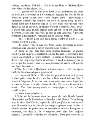 château, madame. J’ai fait… fait exécuter Bran et Rickon, ficher
leurs têtes sur des piques, j’ai…
— … galopé vers le Sud avec Robb Stark, combattu à ses côtés
au Bois-aux-Murmures et à Vivesaigues, regagné les îles de Fer en
émissaire pour traiter avec votre propre père. Tertre-bourg a
également dépêché des hommes aux côtés du Jeune Loup. Je lui ai
donné aussi peu d’hommes que je l’ai osé, mais je savais que je me
devais de lui en envoyer, ou risquer l’ire de Winterfell. Aussi avais-
je placé mes yeux et mes oreilles dans cet ost. Ils m’ont tenue bien
informée. Je sais qui vous êtes. Je sais ce que vous êtes. À présent,
répondez à ma question. Pourquoi aimez-vous les Stark ?
— Je… » Theon posa une main gantée contre un pilier. « … Je
voulais être l’un d’eux…
— Et jamais vous n’avez pu. Nous avons davantage de points
communs que vous ne le savez, messire. Mais venez. »
À peine un peu plus loin, trois tombes formaient un groupe
étroit. Ce fut là qu’ils s’arrêtèrent. « Lord Rickard », commenta lady
Dustin en scrutant la figure centrale. La statue se dressait au-dessus
d’eux – un long visage barbu et solennel. Il avait les mêmes yeux de
pierre que les autres, mais les siens paraissaient tristes. « Il a perdu
son épée, lui aussi. »
C’était la vérité. « Quelqu’un est descendu ici voler des épées.
Celle de Brandon a disparu, également.
— Il en serait fâché. » Elle retira son gant et lui toucha le genou,
la chair pâle contre la pierre sombre. « Brandon adorait son épée. Il
aimait à l’aiguiser. Je la veux assez tranchante pour raser le poil sur
un con de femme, avait-il coutume de dire. Et comme il aimait à la
manier. Une épée ensanglantée est magnifique à voir, m’a-t-il
confié un jour.
— Vous le connaissiez. »
L’éclat de la lanterne dans les yeux de lady Dustin donnait
l’impression qu’ils flambaient. « Brandon a été élevé à Tertre-bourg
avec le vieux lord Dustin, le père de celui que j’ai plus tard épousé,
mais il passait le plus clair de son temps à galoper dans les Rus. Il
adorait monter. Sa petite sœur lui ressemblait en cela. Une paire de
centaures, ces deux-là. Et le seigneur mon père était toujours
heureux d’accueillir l’héritier de Winterfell. Mon père caressait de
 