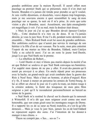 grandes ambitions pour la maison Ryswell. Il aurait offert mon
pucelage au premier Stark qui se présentait, mais il n’en était nul
besoin. Brandon n’a jamais été timide pour prendre ce qu’il voulait.
Je suis vieille désormais, et desséchée, veuve depuis trop longtemps,
mais je me souviens encore à quoi ressemblait le sang de mon
pucelage sur sa queue, la nuit où il m’a prise. Je crois que cette
vision a plu à Brandon, aussi. Assurément, une épée ensanglantée
est magnifique à voir. J’ai eu mal, mais la douleur était douce.
» Mais le jour où j’ai su que Brandon devait épouser Catelyn
Tully… Cette douleur-là n’a rien eu de doux. Il ne l’a jamais
désirée, je vous le jure bien. Il me l’a dit, pendant notre dernière nuit
ensemble… Mais Rickard Stark avait lui aussi de grandes ambitions.
Des ambitions sudières que n’aurait pas servies le mariage de son
héritier à la fille d’un de ses vassaux. Par la suite, mon père entretint
l’espoir de me marier au frère de Brandon, Eddard, mais Catelyn
Tully a eu celui-là aussi. J’ai eu en reste le jeune lord Dustin,
jusqu’à ce que Ned Stark me le prenne.
— La rébellion de Robert…
— Lord Dustin et moi n’étions pas mariés depuis la moitié d’un
an que Robert se souleva et que Ned Stark convoqua ses bannières.
J’ai supplié mon époux de ne pas y aller. Il avait des parents qu’il
aurait pu envoyer à sa place. Un oncle réputé pour ses prouesses
avec la hache, un grand-oncle qui avait combattu dans la guerre des
Rois à Neuf Sous. Mais c’était un homme, et plein d’orgueil. Rien
n’y fit, il tenait à mener en personne les armées de Tertre-bourg. Je
lui ai offert un cheval le jour où il a pris la route, un étalon rouge à
la crinière ardente, la fierté des troupeaux de mon père. Mon
seigneur a juré qu’il le reconduirait personnellement au bercail au
terme de la guerre.
» Ned Stark m’a restitué le cheval sur le chemin qui le ramenait
à Winterfell. Il m’a dit que mon seigneur avait connu une mort
honorable, que son corps gisait sous les montagnes rouges de Dorne.
Il a rapporté les os de sa sœur au Nord, toutefois, et c’est là qu’elle
demeure… Mais je vous le jure bien, jamais les os de lord Eddard
ne reposeront auprès des siens. J’ai l’intention de les donner à
manger à mes chiens. »
Theon ne comprit pas. « Ses… ses os ? »
 
