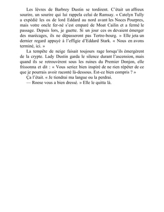 Les lèvres de Barbrey Dustin se tordirent. C’était un affreux
sourire, un sourire qui lui rappela celui de Ramsay. « Catelyn Tully
a expédié les os de lord Eddard au nord avant les Noces Pourpres,
mais votre oncle fer-né s’est emparé de Moat Cailin et a fermé le
passage. Depuis lors, je guette. Si un jour ces os devaient émerger
des marécages, ils ne dépasseront pas Tertre-bourg. » Elle jeta un
dernier regard appuyé à l’effigie d’Eddard Stark. « Nous en avons
terminé, ici. »
La tempête de neige faisait toujours rage lorsqu’ils émergèrent
de la crypte. Lady Dustin garda le silence durant l’ascension, mais
quand ils se retrouvèrent sous les ruines du Premier Donjon, elle
frissonna et dit : « Vous seriez bien inspiré de ne rien répéter de ce
que je pourrais avoir raconté là-dessous. Est-ce bien compris ? »
Ça l’était. « Je tiendrai ma langue ou la perdrai.
— Roose vous a bien dressé. » Elle le quitta là.
 