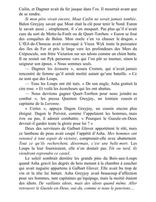Cailin, et Dagmer avait du fer jusque dans l’os. Il mourrait avant que
de se rendre.
Si mon père vivait encore, Moat Cailin ne serait jamais tombée.
Balon Greyjoy savait que Moat était la clé pour tenir le Nord. Euron
le savait aussi ; simplement, il s’en moquait. Pas plus qu’il n’avait
cure du sort de Motte-la-Forêt ou de Quart-Torrhen. « Euron se fout
des conquêtes de Balon. Mon oncle s’en va chasser le dragon. »
L’Œil-de-Choucas avait convoqué à Vieux Wyk toute la puissance
des îles de Fer et pris le large vers les profondeurs des Mers du
Crépuscule, son frère Victarion sur ses talons comme un chien battu.
Il ne restait sur Pyk personne vers qui l’on pût se tourner, sinon le
seigneur son époux. « Nous sommes seuls.
— Dagmer les écrasera », assura Cromm, qui n’avait jamais
rencontré de femme qu’il aimât moitié autant qu’une bataille. « Ce
ne sont que des Loups.
— Tous les Loups ont été tués. » De son ongle, Asha grattait la
cire rose. « Et voilà les écorcheurs qui les ont abattus.
— Nous devrions gagner Quart-Torrhen pour nous joindre au
combat », les pressa Quenton Greyjoy, un lointain cousin et
capitaine de la Luronne.
« Certes », appuya Dagon Greyjoy, un cousin encore plus
éloigné. Dagon le Poivrot, comme l’appelaient les hommes, mais
ivre ou pas, il adorait combattre. « Pourquoi le Gueule-en-Deux
devrait-il garder toute la gloire pour lui ? »
Deux des serviteurs de Galbart Glover apportèrent le rôti, mais
ce lambeau de peau avait coupé l’appétit d’Asha. Mes hommes ont
renoncé à tout espoir de victoire, comprenait-elle avec abattement.
Tout ce qu’ils recherchent, désormais, c’est une belle mort. Les
Loups la leur fourniraient, elle n’en doutait pas. Tôt ou tard, ils
viendront reprendre ce castel.
Le soleil sombrait derrière les grands pins du Bois-aux-Loups
quand Asha gravit les degrés de bois menant à la chambre à coucher
qui avait naguère appartenu à Galbart Glover. Elle avait bu trop de
vin et la tête lui battait. Asha Greyjoy avait beaucoup d’affection
pour ses hommes, tant capitaines qu’équipage, mais la moitié étaient
des idiots. De vaillants idiots, mais des idiots quand même. Aller
retrouver le Gueule-en-Deux, oui-da, comme si nous le pouvions…
 