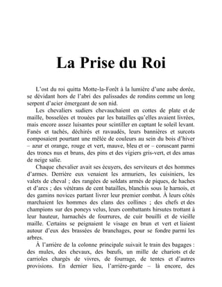 La Prise du Roi
L’ost du roi quitta Motte-la-Forêt à la lumière d’une aube dorée,
se dévidant hors de l’abri des palissades de rondins comme un long
serpent d’acier émergeant de son nid.
Les chevaliers sudiers chevauchaient en cottes de plate et de
maille, bosselées et trouées par les batailles qu’elles avaient livrées,
mais encore assez luisantes pour scintiller en captant le soleil levant.
Fanés et tachés, déchirés et ravaudés, leurs bannières et surcots
composaient pourtant une mêlée de couleurs au sein du bois d’hiver
– azur et orange, rouge et vert, mauve, bleu et or – coruscant parmi
des troncs nus et bruns, des pins et des vigiers gris-vert, et des amas
de neige salie.
Chaque chevalier avait ses écuyers, des serviteurs et des hommes
d’armes. Derrière eux venaient les armuriers, les cuisiniers, les
valets de cheval ; des rangées de soldats armés de piques, de haches
et d’arcs ; des vétérans de cent batailles, blanchis sous le harnois, et
des gamins novices partant livrer leur premier combat. À leurs côtés
marchaient les hommes des clans des collines ; des chefs et des
champions sur des poneys velus, leurs combattants hirsutes trottant à
leur hauteur, harnachés de fourrures, de cuir bouilli et de vieille
maille. Certains se peignaient le visage en brun et vert et liaient
autour d’eux des brassées de branchages, pour se fondre parmi les
arbres.
À l’arrière de la colonne principale suivait le train des bagages :
des mules, des chevaux, des bœufs, un mille de chariots et de
carrioles chargés de vivres, de fourrage, de tentes et d’autres
provisions. En dernier lieu, l’arrière-garde – là encore, des
 