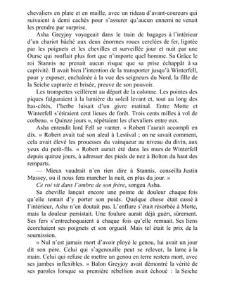 chevaliers en plate et en maille, avec un rideau d’avant-coureurs qui
suivaient à demi cachés pour s’assurer qu’aucun ennemi ne venait
les prendre par surprise.
Asha Greyjoy voyageait dans le train de bagages à l’intérieur
d’un chariot bâché aux deux énormes roues cerclées de fer, ligotée
par les poignets et les chevilles et surveillée jour et nuit par une
Ourse qui ronflait plus fort que n’importe quel homme. Sa Grâce le
roi Stannis ne prenait aucun risque que sa prise échappât à sa
captivité. Il avait bien l’intention de la transporter jusqu’à Winterfell,
pour y exposer, enchaînée à la vue des seigneurs du Nord, la fille de
la Seiche capturée et brisée, preuve de son pouvoir.
Les trompettes veillèrent au départ de la colonne. Les pointes des
piques fulguraient à la lumière du soleil levant et, tout au long des
bas-côtés, l’herbe luisait d’un givre matinal. Entre Motte et
Winterfell s’étiraient cent lieues de forêt. Trois cents milles à vol de
corbeau. « Quinze jours », répétaient les chevaliers entre eux.
Asha entendit lord Fell se vanter. « Robert l’aurait accompli en
dix. » Robert avait tué son aïeul à Lestival ; on ne savait comment,
cela avait élevé les prouesses du vainqueur au niveau du divin, aux
yeux du petit-fils. « Robert aurait été dans les murs de Winterfell
depuis quinze jours, à adresser des pieds de nez à Bolton du haut des
remparts.
— Mieux vaudrait n’en rien dire à Stannis, conseilla Justin
Massey, ou il nous fera marcher la nuit, en plus du jour. »
Ce roi vit dans l’ombre de son frère, songea Asha.
Sa cheville lançait encore une pointe de douleur chaque fois
qu’elle tentait d’y porter son poids. Quelque chose était cassé à
l’intérieur, Asha n’en doutait pas. L’enflure s’était résorbée à Motte,
mais la douleur persistait. Une foulure aurait déjà guéri, sûrement.
Ses fers s’entrechoquaient à chaque fois qu’elle remuait. Ses liens
écorchaient ses poignets et son orgueil. Mais tel était le prix de la
soumission.
« Nul n’est jamais mort d’avoir ployé le genou, lui avait un jour
dit son père. Celui qui s’agenouille peut se relever, la lame à la
main. Celui qui refuse de mettre un genou en terre restera mort, avec
ses jambes inflexibles. » Balon Greyjoy avait démontré la vérité de
ses paroles lorsque sa première rébellion avait échoué : la Seiche
 