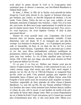 avait ployé le genou devant le Cerf et le Loup-garou, mais
seulement pour se dresser à nouveau, une fois Robert Baratheon et
Eddard Stark morts.
Et donc, à Motte, la fille de la Seiche avait procédé de même
lorsqu’on l’avait jetée devant le roi, ligotée et boiteuse (bien que,
par bonheur, pas violée), sa cheville fulgurant de douleur. « Je me
rends, Votre Grâce. Faites de moi ce que vous voudrez. Je vous
demande seulement d’épargner mes hommes. » Qarl, Tris et le reste
des survivants du Bois-aux-Loups représentaient la totalité de ceux
qui lui étaient encore chers. Il n’en demeurait que neuf. Nous autres,
les neuf loqueteux, les avait baptisés Cromm. Il était le plus
gravement blessé.
Stannis lui avait accordé leurs vies. Cependant, elle n’avait
discerné chez cet homme aucune mansuétude véritable. Il était
déterminé, sans nul doute. Et il ne manquait pas non plus de
courage. Les hommes le disaient juste… et s’il pratiquait une justice
rude et inexorable, eh bien, la vie dans les îles de Fer y avait
accoutumé Asha Greyjoy. Cependant, elle ne parvenait pas à aimer
ce roi. Ses yeux bleus profondément enfoncés semblaient en
permanence rétrécis par le soupçon, une fureur froide bouillonnant
juste sous leur surface. La vie d’Asha signifiait pour lui tant et
moins. Elle n’était que son otage, une prise pour montrer au Nord
qu’il pouvait défaire les Fer-nés.
Ce en quoi il est bien sot. Défaire une femme avait peu de
chance d’impressionner les Nordiens, si elle connaissait la race, et sa
valeur comme otage était moins que nulle. Son oncle régnait à
présent sur les îles de Fer et l’Œil-de-Choucas se moquerait bien
qu’elle vécût ou pérît. Cela pourrait quelque peu importer à la
lamentable épave d’époux que lui avait infligée Euron, mais Erik
Forgefer n’avait point assez de ressources pour acquitter sa rançon.
Toutefois, impossible de faire entendre de telles choses à Stannis
Baratheon. Le seul fait qu’elle fût une femme semblait l’offenser.
Les hommes des terres vertes aimaient leurs femmes douces, tendres
et vêtues de soie, elle le savait, et non bardées de maille et de cuir,
une hache de lancer dans chaque main. Mais sa courte fréquentation
du roi à Motte-la-Forêt l’avait convaincue qu’il n’aurait pas ressenti
plus d’attachement pour elle, si elle avait porté robe. Même avec
 