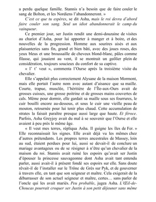 a perdu quelque famille. Stannis n’a besoin que de faire couler le
sang de Bolton, et les Nordiens l’abandonneront. »
C’est ce que tu espères, se dit Asha, mais le roi devra d’abord
faire couler son sang. Seul un idiot abandonnerait le camp du
vainqueur.
Ce premier jour, ser Justin rendit une demi-douzaine de visites
au chariot d’Asha, pour lui apporter à manger et à boire, et des
nouvelles de la progression. Homme aux sourires aisés et aux
plaisanteries sans fin, grand et bien bâti, avec des joues roses, des
yeux bleus et une broussaille de cheveux blond-blanc, pâles comme
filasse, qui jouaient au vent, il se montrait un geôlier plein de
considération, toujours soucieux du confort de sa captive.
« I’ t’ veut », commenta l’Ourse après la troisième visite du
chevalier.
Elle s’appelait plus correctement Alysane de la maison Mormont,
mais elle portait l’autre nom avec autant d’aisance que sa maille.
Courte, trapue, musclée, l’héritière de l’Île-aux-Ours avait de
grosses cuisses, une grosse poitrine et de grosses mains couvertes de
cals. Même pour dormir, elle gardait sa maille sous ses fourrures, le
cuir bouilli encore au-dessous, et sous le cuir une vieille peau de
mouton, retournée pour lui tenir plus chaud. Cette accumulation de
strates la faisait paraître presque aussi large que haute. Et féroce.
Parfois, Asha Greyjoy avait du mal à se souvenir que l’Ourse et elle
avaient à peu près le même âge.
« Il veut mes terres, répliqua Asha. Il guigne les îles de Fer. »
Elle reconnaissait les signes. Elle avait déjà vu les mêmes chez
d’autres prétendants. Les propres terres ancestrales de Massey, loin
au sud, étaient perdues pour lui, aussi se devait-il de conclure un
mariage avantageux ou de se résigner à n’être qu’un chevalier de la
maison du roi. Stannis avait ruiné les espoirs qu’avait ser Justin
d’épouser la princesse sauvageonne dont Asha avait tant entendu
parler, aussi avait-il à présent fondé ses espoirs sur elle. Sans doute
rêvait-il de l’installer sur le Trône de Grès sur Pyk, et de gouverner
à travers elle, en tant que son seigneur et maître. Cela exigerait de la
débarrasser de son actuel seigneur et maître, certes… sans parler de
l’oncle qui les avait mariés. Peu probable, jugea Asha. L’Œil-de-
Choucas pourrait croquer ser Justin à son petit déjeuner sans même
 