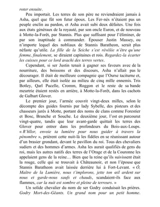 roter ensuite.
Peu importait. Les terres de son père ne reviendraient jamais à
Asha, quel que fût son futur époux. Les Fer-nés n’étaient pas un
peuple enclin au pardon, et Asha avait subi deux défaites. Une fois
aux états généraux de la royauté, par son oncle Euron, et de nouveau
à Motte-la-Forêt, par Stannis. Plus que suffisant pour l’éliminer, de
par son inaptitude à commander. Épouser Justin Massey, ou
n’importe lequel des nobliaux de Stannis Baratheon, serait plus
néfaste qu’utile. La fille de la Seiche s’est révélée n’être qu’une
femme, finalement, se diraient capitaines et rois. Regardez-la écarter
les cuisses pour ce lord avachi des terres vertes.
Cependant, si ser Justin tenait à gagner ses faveurs avec de la
nourriture, des boissons et des discours, Asha n’allait pas le
décourager. Il était de meilleure compagnie que l’Ourse taciturne et,
par ailleurs, elle était isolée au milieu de cinq mille ennemis. Tris
Botley, Qarl Pucelle, Cromm, Roggon et le reste de sa bande
meurtrie étaient restés en arrière, à Motte-la-Forêt, dans les cachots
de Galbart Glover.
Le premier jour, l’armée couvrit vingt-deux milles, selon le
décompte des guides fournis par lady Sybelle, des pisteurs et des
chasseurs jurés à Motte, portant des noms de clans comme Forestier
et Bosc, Branche et Souche. Le deuxième jour, l’ost en parcourut
vingt-quatre, tandis que leur avant-garde quittait les terres des
Glover pour entrer dans les profondeurs du Bois-aux-Loups.
« R’hllor, envoie ta lumière pour nous guider à travers la
pénombre », prièrent cette nuit-là les fidèles en se réunissant autour
d’un brasier grondant, devant le pavillon du roi. Tous des chevaliers
sudiers et des hommes d’armes. Asha les aurait qualifiés de gens du
roi, mais les autres natifs des terres de l’Orage et de la Couronne les
appelaient gens de la reine… Bien que la reine qu’ils suivissent était
la rouge, celle qui se trouvait à Châteaunoir, et non l’épouse que
Stannis Baratheon avait laissée derrière lui à Fort-Levant. « Ô,
Maître de la Lumière, nous t’implorons, jette ton œil ardent sur
nous et garde-nous saufs et chauds, scandaient-ils face aux
flammes, car la nuit est sombre et pleine de terreurs. »
Un solide chevalier du nom de ser Godry conduisait les prières.
Godry Mort-des-Géants. Un grand nom pour un petit homme.
 