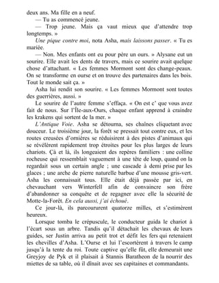 deux ans. Ma fille en a neuf.
— Tu as commencé jeune.
— Trop jeune. Mais ça vaut mieux que d’attendre trop
longtemps. »
Une pique contre moi, nota Asha, mais laissons passer. « Tu es
mariée.
— Non. Mes enfants ont eu pour père un ours. » Alysane eut un
sourire. Elle avait les dents de travers, mais ce sourire avait quelque
chose d’attachant. « Les femmes Mormont sont des change-peaux.
On se transforme en ourse et on trouve des partenaires dans les bois.
Tout le monde sait ça. »
Asha lui rendit son sourire. « Les femmes Mormont sont toutes
des guerrières, aussi. »
Le sourire de l’autre femme s’effaça. « On est c’ que vous avez
fait de nous. Sur l’Île-aux-Ours, chaque enfant apprend à craindre
les krakens qui sortent de la mer. »
L’Antique Voie. Asha se détourna, ses chaînes cliquetant avec
douceur. Le troisième jour, la forêt se pressait tout contre eux, et les
routes creusées d’ornières se réduisirent à des pistes d’animaux qui
se révélèrent rapidement trop étroites pour les plus larges de leurs
chariots. Çà et là, ils longeaient des repères familiers : une colline
rocheuse qui ressemblait vaguement à une tête de loup, quand on la
regardait sous un certain angle ; une cascade à demi prise par les
glaces ; une arche de pierre naturelle barbue d’une mousse gris-vert.
Asha les connaissait tous. Elle était déjà passée par ici, en
chevauchant vers Winterfell afin de convaincre son frère
d’abandonner sa conquête et de regagner avec elle la sécurité de
Motte-la-Forêt. En cela aussi, j’ai échoué.
Ce jour-là, ils parcoururent quatorze milles, et s’estimèrent
heureux.
Lorsque tomba le crépuscule, le conducteur guida le chariot à
l’écart sous un arbre. Tandis qu’il détachait les chevaux de leurs
guides, ser Justin arriva au petit trot et défit les fers qui retenaient
les chevilles d’Asha. L’Ourse et lui l’escortèrent à travers le camp
jusqu’à la tente du roi. Toute captive qu’elle fût, elle demeurait une
Greyjoy de Pyk et il plaisait à Stannis Baratheon de la nourrir des
miettes de sa table, où il dînait avec ses capitaines et commandants.
 