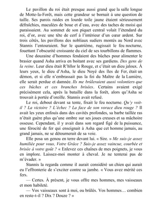 Le pavillon du roi était presque aussi grand que la salle longue
de Motte-la-Forêt, mais cette grandeur se bornait à une question de
taille. Ses parois raides en lourde toile jaune étaient sérieusement
défraîchies, maculées de boue et d’eau, avec des taches de moisi qui
paraissaient. Au sommet de son piquet central volait l’étendard du
roi, d’or, avec une tête de cerf à l’intérieur d’un cœur ardent. Sur
trois côtés, les pavillons des nobliaux sudiers montés au Nord avec
Stannis l’entouraient. Sur le quatrième, rugissait le feu nocturne,
fouettant l’obscurité croissante du ciel de ses tourbillons de flammes.
Une douzaine d’hommes fendaient des bûches pour alimenter le
brasier quand Asha arriva en boitant avec ses gardiens. Des gens de
la reine. Leur dieu était R’hllor le Rouge, et c’était un dieu jaloux. À
leurs yeux, le dieu d’Asha, le dieu Noyé des îles de Fer, était un
démon, et si elle n’embrassait pas la foi du Maître de la Lumière,
elle serait perdue et damnée. Ils me brûleraient aussi volontiers que
ces bûches et ces branches brisées. Certains avaient exigé
précisément cela, après la bataille dans la forêt, alors qu’Asha se
trouvait à portée d’oreille. Stannis avait refusé.
Le roi, debout devant sa tente, fixait le feu nocturne. Qu’y voit-
il ? La victoire ? L’échec ? La face de son vorace dieu rouge ? Il
avait les yeux enfouis dans des cavités profondes, sa barbe taillée ras
n’était guère plus qu’une ombre sur ses joues creuses et sa mâchoire
osseuse. Cependant, il y avait dans son regard figé de la puissance,
une férocité de fer qui enseignait à Asha que cet homme jamais, au
grand jamais, ne se détournerait de sa voie.
Elle posa un genou en terre devant lui. « Sire. » Me suis-je assez
humiliée pour vous, Votre Grâce ? Suis-je assez vaincue, courbée et
brisée à votre goût ? « Enlevez ces chaînes de mes poignets, je vous
en implore. Laissez-moi monter à cheval. Je ne tenterai pas de
m’évader. »
Stannis la regarda comme il aurait considéré un chien qui aurait
eu l’effronterie de s’exciter contre sa jambe. « Vous avez mérité ces
fers.
— Certes. À présent, je vous offre mes hommes, mes vaisseaux
et mon habileté.
— Vos vaisseaux sont à moi, ou brûlés. Vos hommes… combien
en reste-t-il ? Dix ? Douze ? »
 