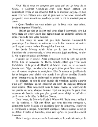Neuf. Six si vous ne comptez que ceux qui ont la force de se
battre. « Dagmer Gueule-en-Deux tient Quart-Torrhen. Un
combattant féroce et un serviteur féal de la maison Greyjoy. Je puis
vous livrer ce château, ainsi que sa garnison. » Peut-être, aurait-elle
pu ajouter, mais manifester un doute devant ce roi ne servirait pas sa
cause.
« Quart-Torrhen ne vaut même pas la boue sous mes talons.
Seule m’importe Winterfell.
— Brisez ces fers et laissez-moi vous aider à la prendre, sire. Le
royal frère de Votre Grâce était réputé muer ses ennemis vaincus en
amis. Faites de moi votre homme.
— Les dieux ne vous ont pas faite homme. Comment le
pourrais-je ? » Stannis se retourna vers le feu nocturne et tout ce
qu’il voyait danser là dans l’orangé des flammes.
Ser Justin Massey saisit Asha par le bras et l’entraîna à
l’intérieur de la tente royale. « Vous avez mal jugé, madame, lui dit-
il. Ne lui parlez jamais de Robert. »
J’aurais dû le savoir. Asha connaissait bien le sort des petits
frères. Elle se souvenait de Theon, timide enfant qui vivait dans
l’adulation et la peur de Rodrik et Maron. Cela ne se surmonte
jamais avec l’âge, décida-t-elle. Un petit frère peut bien vivre cent
ans, il restera toujours le petit frère. Elle fit sonner sa joaillerie de
fer et imagina quel plaisir elle aurait à se glisser derrière Stannis
pour l’étrangler avec la chaîne qui lui entravait les poignets.
Ils dînèrent ce soir-là d’un ragoût de venaison cuisiné à partir
d’un cerf malingre qu’un éclaireur du nom de Benjicot Branche
avait abattu. Mais seulement sous la tente royale. À l’extérieur de
ces parois de toile, chaque homme reçut un quignon de pain et un
morceau de boudin noir pas plus grand qu’un doigt, arrosé de ce
qu’il restait de la bière de Galbart Glover.
Cent lieues, de Motte-la-Forêt à Winterfell. Trois cents milles à
vol de corbeau. « Plût aux dieux que nous fussions corbeaux »,
commenta Justin Massey au quatrième jour de la marche, le jour où
il commença à neiger. Seulement quelques petites averses de neige
au début. Froides et humides, mais rien qu’ils ne pussent aisément
traverser.
Mais il neigea de nouveau le lendemain, et le surlendemain, et le
 