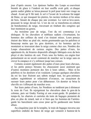 jour d’après encore. Les épaisses barbes des Loups se couvrirent
bientôt de glace à l’endroit où leur souffle avait gelé, et chaque
gamin sudier glabre se laissa pousser le poil pour tenir son visage au
chaud. Avant qu’il fût tard, le sol à l’avant de la colonne fut nappé
de blanc, ce qui masquait les pierres, les racines tordues et les amas
de bois, faisant de chaque pas une aventure. Le vent se leva aussi,
poussant la neige devant lui. L’ost du roi se transforma en cohorte
de bonshommes de neige, traversant en titubant des congères qui
leur montaient au genou.
Au troisième jour de neige, l’ost du roi commença à se
disloquer. Si les chevaliers et nobliaux sudiers s’évertuaient, les
hommes des collines du nord s’en tiraient mieux. Leurs poneys
étaient des bêtes au pied sûr, moins gourmandes que les palefrois et
beaucoup moins que les gros destriers, et les hommes qui les
montaient se trouvaient dans la neige comme chez eux. Nombre des
Loups chaussèrent de curieux engins. Des pattes d’ours, les
appelaient-ils, de bizarres dispositifs allongés fabriqués avec du bois
ployé et des lanières de cuir. Fixés sous les bottes, ces engins leur
permettaient on ne savait comment de marcher sur la neige sans en
crever la carapace et s’y enfoncer jusqu’aux cuisses.
Certains avaient également des pattes d’ours pour leurs chevaux,
et les petits poneys hirsutes les chaussaient aussi aisément que
d’autres montures portaient des fers à leurs sabots… Mais ni les
palefrois ni les destriers n’en voulaient. Lorsque quelques chevaliers
du roi les leur fixèrent aux sabots malgré tout, les gros animaux
sudiers regimbèrent et refusèrent d’avancer, ou essayèrent de
secouer leurs pattes pour s’en débarrasser. Un destrier se brisa la
cheville en s’efforçant de marcher avec.
Sur leurs pattes d’ours, les Nordiens ne tardèrent pas à distancer
le reste de l’ost. Ils rejoignirent les chevaliers dans le gros de la
colonne, puis ser Godry Farring et son avant-garde. Et pendant ce
temps-là, les chariots et carrioles du train de bagages prenaient de
plus en plus de retard, tant et si bien que les hommes de l’arrière-
garde les harcelaient sans cesse pour qu’ils gardassent une bonne
allure.
Au cinquième jour de la tempête, le train de bagages traversa une
superficie ondulée de bancs de neige qui venaient à hauteur de la
 