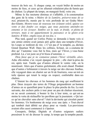 trouver du bois sec. À chaque camp, on voyait brûler de moins en
moins de feux, et ceux qu’on allumait exhalaient plus de fumée que
de chaleur. La plupart du temps, on mangeait froid, voire cru.
Même le feu nocturne diminua et s’affaiblit, à la consternation
des gens de la reine. « Maître de la Lumière, préserve-nous de ce
mal, priaient-ils, menés par la voix profonde de ser Godry Mort-
des-Géants. Montre-nous de nouveau ton éclatant soleil, apaise ces
vents et fais fondre ces neiges, que nous puissions atteindre tes
ennemis et les écraser. Sombre est la nuit, et froide, et pleine de
terreurs, mais à toi appartiennent la puissance et la gloire et la
lumière. R’hllor, emplis-nous de ton feu. »
Plus tard, quand ser Corliss Penny se demanda à haute voix si
une armée entière avait jamais péri gelée dans une tempête d’hiver,
les Loups se tordirent de rire. « C’est pas d’ la tempête, ça, déclara
Grand Quartaut Wull. Dans les collines, là-haut, on a coutume de
dire qu’ l’automne vous fait la bise, mais qu’ l’hiver, y vous baise
profond. Là, c’est juste un p’tit bisou d’automne. »
Dieu fasse que je ne connaisse jamais l’hiver véritable, alors.
Asha elle-même s’en voyait épargner le pire ; elle était la prise du
roi, après tout. Tandis que d’autres allaient le ventre vide, on la
nourrissait. Alors que d’autres grelottaient, elle avait chaud. Pendant
que d’autres s’échinaient à travers la neige sur des chevaux fourbus,
elle voyageait dans un chariot sur un lit de fourrures, sous un toit en
toile épaisse qui tenait la neige en respect, confortable dans ses
chaînes.
C’étaient les chevaux et les hommes du rang qui souffraient le
plus. Deux écuyers des terres de l’Orage poignardèrent un homme
d’armes en se querellant pour la place la plus proche du feu. La nuit
suivante, des archers prêts à tout pour un peu de chaleur réussirent,
on ne savait comment, à bouter le feu à leur tente, ce qui eut au
moins la vertu de réchauffer les pavillons qui la jouxtaient. « Qu’est-
ce qu’un chevalier sans cheval ? était la devinette qui circulait parmi
les hommes. Un bonhomme de neige avec une épée. » Tout cheval
qui tombait était débité sur place pour sa viande. Les provisions
avaient elles aussi commencé à s’épuiser.
Cossepois, Delépi, Digitale et d’autres seigneurs sudiers
pressèrent le roi de dresser le camp, le temps que la tempête passât.
 