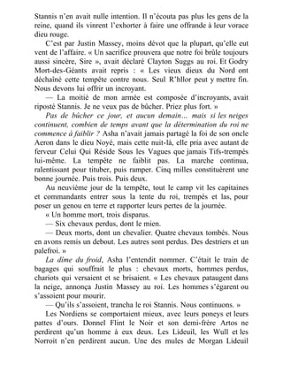 Stannis n’en avait nulle intention. Il n’écouta pas plus les gens de la
reine, quand ils vinrent l’exhorter à faire une offrande à leur vorace
dieu rouge.
C’est par Justin Massey, moins dévot que la plupart, qu’elle eut
vent de l’affaire. « Un sacrifice prouvera que notre foi brûle toujours
aussi sincère, Sire », avait déclaré Clayton Suggs au roi. Et Godry
Mort-des-Géants avait repris : « Les vieux dieux du Nord ont
déchaîné cette tempête contre nous. Seul R’hllor peut y mettre fin.
Nous devons lui offrir un incroyant.
— La moitié de mon armée est composée d’incroyants, avait
riposté Stannis. Je ne veux pas de bûcher. Priez plus fort. »
Pas de bûcher ce jour, et aucun demain… mais si les neiges
continuent, combien de temps avant que la détermination du roi ne
commence à faiblir ? Asha n’avait jamais partagé la foi de son oncle
Aeron dans le dieu Noyé, mais cette nuit-là, elle pria avec autant de
ferveur Celui Qui Réside Sous les Vagues que jamais Tifs-trempés
lui-même. La tempête ne faiblit pas. La marche continua,
ralentissant pour tituber, puis ramper. Cinq milles constituèrent une
bonne journée. Puis trois. Puis deux.
Au neuvième jour de la tempête, tout le camp vit les capitaines
et commandants entrer sous la tente du roi, trempés et las, pour
poser un genou en terre et rapporter leurs pertes de la journée.
« Un homme mort, trois disparus.
— Six chevaux perdus, dont le mien.
— Deux morts, dont un chevalier. Quatre chevaux tombés. Nous
en avons remis un debout. Les autres sont perdus. Des destriers et un
palefroi. »
La dîme du froid, Asha l’entendit nommer. C’était le train de
bagages qui souffrait le plus : chevaux morts, hommes perdus,
chariots qui versaient et se brisaient. « Les chevaux pataugent dans
la neige, annonça Justin Massey au roi. Les hommes s’égarent ou
s’assoient pour mourir.
— Qu’ils s’assoient, trancha le roi Stannis. Nous continuons. »
Les Nordiens se comportaient mieux, avec leurs poneys et leurs
pattes d’ours. Donnel Flint le Noir et son demi-frère Artos ne
perdirent qu’un homme à eux deux. Les Lideuil, les Wull et les
Norroit n’en perdirent aucun. Une des mules de Morgan Lideuil
 