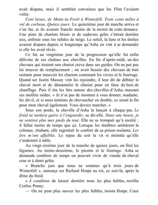 avait disparu, mais il semblait convaincu que les Flint l’avaient
volée.
Cent lieues, de Motte-la-Forêt à Winterfell. Trois cents milles à
vol de corbeau. Quinze jours. Le quinzième jour de marche arriva et
s’en fut, et ils avaient franchi moins de la moitié de cette distance.
Une piste de chariots brisés et de cadavres gelés s’étirait derrière
eux, enfouie sous les rafales de neige. Le soleil, la lune et les étoiles
avaient disparu depuis si longtemps qu’Asha en vint à se demander
si elle les avait rêvés.
Ce fut au vingtième jour de la progression qu’elle fut enfin
délivrée de ses chaînes aux chevilles. En fin d’après-midi, un des
chevaux qui tiraient son chariot creva dans ses guides. On ne put pas
lui trouver de remplacement ; on avait besoin des chevaux de trait
restants pour mouvoir les chariots contenant les vivres et le fourrage.
Quand ser Justin Massey vint les rejoindre, il leur dit de débiter le
cheval mort et de démanteler le chariot pour en faire du bois de
chauffage. Puis il ôta les fers autour des chevilles d’Asha, massant
ses mollets raides. « Je n’ai pas de monture à vous donner, madame,
lui dit-il, et si nous tentions de chevaucher en double, ce serait la fin
pour mon cheval également. Vous devrez marcher. »
Sous son poids, la cheville d’Asha la lançait à chaque pas. Le
froid ne tardera guère à l’engourdir, se dit-elle. Dans une heure, je
ne sentirai plus mes pieds du tout. Elle ne se trompait qu’à moitié ;
il fallut moins de temps que ça. Lorsque les ténèbres arrêtèrent la
colonne, titubant, elle regrettait le confort de sa prison roulante. Les
fers m’ont affaiblie. Le repas du soir la vit si éreintée qu’elle
s’endormit à table.
Au vingt-sixième jour de la marche de quinze jours, on finit les
légumes. Au trente-deuxième, le picotin et le fourrage. Asha se
demanda combien de temps on pouvait vivre de viande de cheval
crue et à demi gelée.
« Branche jure que nous ne sommes qu’à trois jours de
Winterfell », annonça ser Richard Horpe au roi, ce soir-là, après la
dîme du froid.
« À condition de laisser derrière nous les plus faibles, rectifia
Corliss Penny.
— On ne peut plus sauver les plus faibles, insista Horpe. Ceux
 