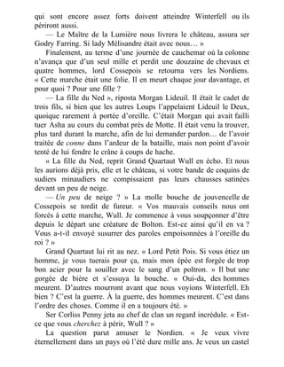 qui sont encore assez forts doivent atteindre Winterfell ou ils
périront aussi.
— Le Maître de la Lumière nous livrera le château, assura ser
Godry Farring. Si lady Mélisandre était avec nous… »
Finalement, au terme d’une journée de cauchemar où la colonne
n’avança que d’un seul mille et perdit une douzaine de chevaux et
quatre hommes, lord Cossepois se retourna vers les Nordiens.
« Cette marche était une folie. Il en meurt chaque jour davantage, et
pour quoi ? Pour une fille ?
— La fille du Ned », riposta Morgan Lideuil. Il était le cadet de
trois fils, si bien que les autres Loups l’appelaient Lideuil le Deux,
quoique rarement à portée d’oreille. C’était Morgan qui avait failli
tuer Asha au cours du combat près de Motte. Il était venu la trouver,
plus tard durant la marche, afin de lui demander pardon… de l’avoir
traitée de conne dans l’ardeur de la bataille, mais non point d’avoir
tenté de lui fendre le crâne à coups de hache.
« La fille du Ned, reprit Grand Quartaut Wull en écho. Et nous
les aurions déjà pris, elle et le château, si votre bande de coquins de
sudiers minaudiers ne compissaient pas leurs chausses satinées
devant un peu de neige.
— Un peu de neige ? » La molle bouche de jouvencelle de
Cossepois se tordit de fureur. « Vos mauvais conseils nous ont
forcés à cette marche, Wull. Je commence à vous soupçonner d’être
depuis le départ une créature de Bolton. Est-ce ainsi qu’il en va ?
Vous a-t-il envoyé susurrer des paroles empoisonnées à l’oreille du
roi ? »
Grand Quartaut lui rit au nez. « Lord Petit Pois. Si vous étiez un
homme, je vous tuerais pour ça, mais mon épée est forgée de trop
bon acier pour la souiller avec le sang d’un poltron. » Il but une
gorgée de bière et s’essuya la bouche. « Oui-da, des hommes
meurent. D’autres mourront avant que nous voyions Winterfell. Eh
bien ? C’est la guerre. À la guerre, des hommes meurent. C’est dans
l’ordre des choses. Comme il en a toujours été. »
Ser Corliss Penny jeta au chef de clan un regard incrédule. « Est-
ce que vous cherchez à périr, Wull ? »
La question parut amuser le Nordien. « Je veux vivre
éternellement dans un pays où l’été dure mille ans. Je veux un castel
 