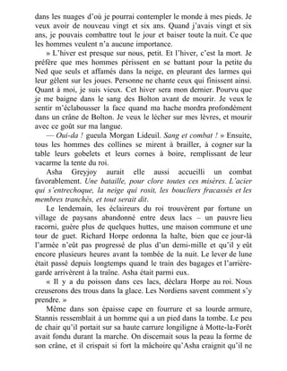 dans les nuages d’où je pourrai contempler le monde à mes pieds. Je
veux avoir de nouveau vingt et six ans. Quand j’avais vingt et six
ans, je pouvais combattre tout le jour et baiser toute la nuit. Ce que
les hommes veulent n’a aucune importance.
» L’hiver est presque sur nous, petit. Et l’hiver, c’est la mort. Je
préfère que mes hommes périssent en se battant pour la petite du
Ned que seuls et affamés dans la neige, en pleurant des larmes qui
leur gèlent sur les joues. Personne ne chante ceux qui finissent ainsi.
Quant à moi, je suis vieux. Cet hiver sera mon dernier. Pourvu que
je me baigne dans le sang des Bolton avant de mourir. Je veux le
sentir m’éclabousser la face quand ma hache mordra profondément
dans un crâne de Bolton. Je veux le lécher sur mes lèvres, et mourir
avec ce goût sur ma langue.
— Oui-da ! gueula Morgan Lideuil. Sang et combat ! » Ensuite,
tous les hommes des collines se mirent à brailler, à cogner sur la
table leurs gobelets et leurs cornes à boire, remplissant de leur
vacarme la tente du roi.
Asha Greyjoy aurait elle aussi accueilli un combat
favorablement. Une bataille, pour clore toutes ces misères. L’acier
qui s’entrechoque, la neige qui rosit, les boucliers fracassés et les
membres tranchés, et tout serait dit.
Le lendemain, les éclaireurs du roi trouvèrent par fortune un
village de paysans abandonné entre deux lacs – un pauvre lieu
racorni, guère plus de quelques huttes, une maison commune et une
tour de guet. Richard Horpe ordonna la halte, bien que ce jour-là
l’armée n’eût pas progressé de plus d’un demi-mille et qu’il y eût
encore plusieurs heures avant la tombée de la nuit. Le lever de lune
était passé depuis longtemps quand le train des bagages et l’arrière-
garde arrivèrent à la traîne. Asha était parmi eux.
« Il y a du poisson dans ces lacs, déclara Horpe au roi. Nous
creuserons des trous dans la glace. Les Nordiens savent comment s’y
prendre. »
Même dans son épaisse cape en fourrure et sa lourde armure,
Stannis ressemblait à un homme qui a un pied dans la tombe. Le peu
de chair qu’il portait sur sa haute carrure longiligne à Motte-la-Forêt
avait fondu durant la marche. On discernait sous la peau la forme de
son crâne, et il crispait si fort la mâchoire qu’Asha craignit qu’il ne
 