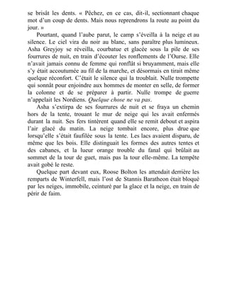 se brisât les dents. « Pêchez, en ce cas, dit-il, sectionnant chaque
mot d’un coup de dents. Mais nous reprendrons la route au point du
jour. »
Pourtant, quand l’aube parut, le camp s’éveilla à la neige et au
silence. Le ciel vira du noir au blanc, sans paraître plus lumineux.
Asha Greyjoy se réveilla, courbatue et glacée sous la pile de ses
fourrures de nuit, en train d’écouter les ronflements de l’Ourse. Elle
n’avait jamais connu de femme qui ronflât si bruyamment, mais elle
s’y était accoutumée au fil de la marche, et désormais en tirait même
quelque réconfort. C’était le silence qui la troublait. Nulle trompette
qui sonnât pour enjoindre aux hommes de monter en selle, de former
la colonne et de se préparer à partir. Nulle trompe de guerre
n’appelait les Nordiens. Quelque chose ne va pas.
Asha s’extirpa de ses fourrures de nuit et se fraya un chemin
hors de la tente, trouant le mur de neige qui les avait enfermés
durant la nuit. Ses fers tintèrent quand elle se remit debout et aspira
l’air glacé du matin. La neige tombait encore, plus drue que
lorsqu’elle s’était faufilée sous la tente. Les lacs avaient disparu, de
même que les bois. Elle distinguait les formes des autres tentes et
des cabanes, et la lueur orange trouble du fanal qui brûlait au
sommet de la tour de guet, mais pas la tour elle-même. La tempête
avait gobé le reste.
Quelque part devant eux, Roose Bolton les attendait derrière les
remparts de Winterfell, mais l’ost de Stannis Baratheon était bloqué
par les neiges, immobile, ceinturé par la glace et la neige, en train de
périr de faim.
 