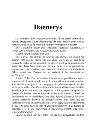 Daenerys
La chandelle était presque consumée. Il en restait moins d’un
pouce, émergeant d’une flaque tiède de cire fondue pour jeter sa
lumière sur le lit de la reine. La flamme commençait à mourir.
Elle s’éteindra avant très longtemps, constata Daenerys, et
lorsqu’elle s’éteindra, une nouvelle nuit aura passé.
L’aube venait toujours trop vite.
Elle n’avait pas dormi, ne pouvait pas dormir, ne voulait pas
dormir. Elle n’avait même pas osé clore ses yeux, de crainte de
trouver le matin en les rouvrant. Si elle en avait eu le pouvoir, elle
aurait fait durer leurs nuits une éternité. Mais elle ne pouvait, au
mieux, que rester éveillée pour savourer chacun de ces instants de
délice, avant que l’aurore ne les réduisît à des souvenirs qui
s’effaçaient.
À côté d’elle, Daario Naharis dormait aussi paisiblement qu’un
nouveau-né. Il avait un talent pour le sommeil, se vantait-il, souriant
à sa manière arrogante. En campagne, il prétendait dormir le plus
souvent en selle, afin d’être dispos s’il devait affronter une bataille.
Soleil ou pluie battante, peu importait. « Un guerrier incapable de
dormir n’a bientôt plus la force de se battre », disait-il. Jamais les
cauchemars ne le troublaient, non plus. Quand Daenerys lui avait
raconté comment Serwyn au Bouclier-Miroir était hanté par les
fantômes de tous les chevaliers qu’il avait tués, Daario s’était borné
à rire. « Si ceux que j’ai tués revenaient m’ennuyer, je les tuerais de
nouveau. » Il a une conscience d’épée-louée, comprit-elle alors.
C’est-à-dire aucune.
Daario dormait sur le ventre, les légères couvertures de drap
 