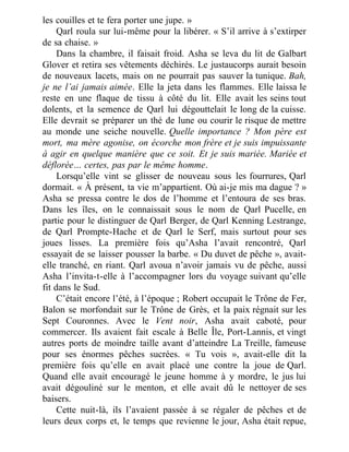 les couilles et te fera porter une jupe. »
Qarl roula sur lui-même pour la libérer. « S’il arrive à s’extirper
de sa chaise. »
Dans la chambre, il faisait froid. Asha se leva du lit de Galbart
Glover et retira ses vêtements déchirés. Le justaucorps aurait besoin
de nouveaux lacets, mais on ne pourrait pas sauver la tunique. Bah,
je ne l’ai jamais aimée. Elle la jeta dans les flammes. Elle laissa le
reste en une flaque de tissu à côté du lit. Elle avait les seins tout
dolents, et la semence de Qarl lui dégouttelait le long de la cuisse.
Elle devrait se préparer un thé de lune ou courir le risque de mettre
au monde une seiche nouvelle. Quelle importance ? Mon père est
mort, ma mère agonise, on écorche mon frère et je suis impuissante
à agir en quelque manière que ce soit. Et je suis mariée. Mariée et
déflorée… certes, pas par le même homme.
Lorsqu’elle vint se glisser de nouveau sous les fourrures, Qarl
dormait. « À présent, ta vie m’appartient. Où ai-je mis ma dague ? »
Asha se pressa contre le dos de l’homme et l’entoura de ses bras.
Dans les îles, on le connaissait sous le nom de Qarl Pucelle, en
partie pour le distinguer de Qarl Berger, de Qarl Kenning Lestrange,
de Qarl Prompte-Hache et de Qarl le Serf, mais surtout pour ses
joues lisses. La première fois qu’Asha l’avait rencontré, Qarl
essayait de se laisser pousser la barbe. « Du duvet de pêche », avait-
elle tranché, en riant. Qarl avoua n’avoir jamais vu de pêche, aussi
Asha l’invita-t-elle à l’accompagner lors du voyage suivant qu’elle
fit dans le Sud.
C’était encore l’été, à l’époque ; Robert occupait le Trône de Fer,
Balon se morfondait sur le Trône de Grès, et la paix régnait sur les
Sept Couronnes. Avec le Vent noir, Asha avait caboté, pour
commercer. Ils avaient fait escale à Belle Île, Port-Lannis, et vingt
autres ports de moindre taille avant d’atteindre La Treille, fameuse
pour ses énormes pêches sucrées. « Tu vois », avait-elle dit la
première fois qu’elle en avait placé une contre la joue de Qarl.
Quand elle avait encouragé le jeune homme à y mordre, le jus lui
avait dégouliné sur le menton, et elle avait dû le nettoyer de ses
baisers.
Cette nuit-là, ils l’avaient passée à se régaler de pêches et de
leurs deux corps et, le temps que revienne le jour, Asha était repue,
 