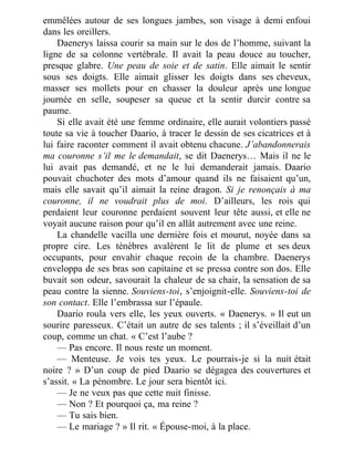 emmêlées autour de ses longues jambes, son visage à demi enfoui
dans les oreillers.
Daenerys laissa courir sa main sur le dos de l’homme, suivant la
ligne de sa colonne vertébrale. Il avait la peau douce au toucher,
presque glabre. Une peau de soie et de satin. Elle aimait le sentir
sous ses doigts. Elle aimait glisser les doigts dans ses cheveux,
masser ses mollets pour en chasser la douleur après une longue
journée en selle, soupeser sa queue et la sentir durcir contre sa
paume.
Si elle avait été une femme ordinaire, elle aurait volontiers passé
toute sa vie à toucher Daario, à tracer le dessin de ses cicatrices et à
lui faire raconter comment il avait obtenu chacune. J’abandonnerais
ma couronne s’il me le demandait, se dit Daenerys… Mais il ne le
lui avait pas demandé, et ne le lui demanderait jamais. Daario
pouvait chuchoter des mots d’amour quand ils ne faisaient qu’un,
mais elle savait qu’il aimait la reine dragon. Si je renonçais à ma
couronne, il ne voudrait plus de moi. D’ailleurs, les rois qui
perdaient leur couronne perdaient souvent leur tête aussi, et elle ne
voyait aucune raison pour qu’il en allât autrement avec une reine.
La chandelle vacilla une dernière fois et mourut, noyée dans sa
propre cire. Les ténèbres avalèrent le lit de plume et ses deux
occupants, pour envahir chaque recoin de la chambre. Daenerys
enveloppa de ses bras son capitaine et se pressa contre son dos. Elle
buvait son odeur, savourait la chaleur de sa chair, la sensation de sa
peau contre la sienne. Souviens-toi, s’enjoignit-elle. Souviens-toi de
son contact. Elle l’embrassa sur l’épaule.
Daario roula vers elle, les yeux ouverts. « Daenerys. » Il eut un
sourire paresseux. C’était un autre de ses talents ; il s’éveillait d’un
coup, comme un chat. « C’est l’aube ?
— Pas encore. Il nous reste un moment.
— Menteuse. Je vois tes yeux. Le pourrais-je si la nuit était
noire ? » D’un coup de pied Daario se dégagea des couvertures et
s’assit. « La pénombre. Le jour sera bientôt ici.
— Je ne veux pas que cette nuit finisse.
— Non ? Et pourquoi ça, ma reine ?
— Tu sais bien.
— Le mariage ? » Il rit. « Épouse-moi, à la place.
 