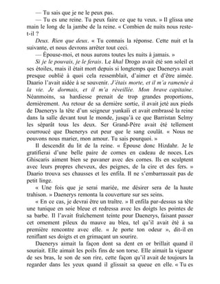 — Tu sais que je ne le peux pas.
— Tu es une reine. Tu peux faire ce que tu veux. » Il glissa une
main le long de la jambe de la reine. « Combien de nuits nous reste-
t-il ?
Deux. Rien que deux. « Tu connais la réponse. Cette nuit et la
suivante, et nous devrons arrêter tout ceci.
— Épouse-moi, et nous aurons toutes les nuits à jamais. »
Si je le pouvais, je le ferais. Le khal Drogo avait été son soleil et
ses étoiles, mais il était mort depuis si longtemps que Daenerys avait
presque oublié à quoi cela ressemblait, d’aimer et d’être aimée.
Daario l’avait aidée à se souvenir. J’étais morte, et il m’a ramenée à
la vie. Je dormais, et il m’a réveillée. Mon brave capitaine.
Néanmoins, sa hardiesse prenait de trop grandes proportions,
dernièrement. Au retour de sa dernière sortie, il avait jeté aux pieds
de Daenerys la tête d’un seigneur yunkaïi et avait embrassé la reine
dans la salle devant tout le monde, jusqu’à ce que Barristan Selmy
les séparât tous les deux. Ser Grand-Père avait été tellement
courroucé que Daenerys eut peur que le sang coulât. « Nous ne
pouvons nous marier, mon amour. Tu sais pourquoi. »
Il descendit du lit de la reine. « Épouse donc Hizdahr. Je le
gratifierai d’une belle paire de cornes en cadeau de noces. Les
Ghiscaris aiment bien se pavaner avec des cornes. Ils en sculptent
avec leurs propres cheveux, des peignes, de la cire et des fers. »
Daario trouva ses chausses et les enfila. Il ne s’embarrassait pas de
petit linge.
« Une fois que je serai mariée, me désirer sera de la haute
trahison. » Daenerys remonta la couverture sur ses seins.
« En ce cas, je devrai être un traître. » Il enfila par-dessus sa tête
une tunique en soie bleue et redressa avec les doigts les pointes de
sa barbe. Il l’avait fraîchement teinte pour Daenerys, faisant passer
cet ornement pileux du mauve au bleu, tel qu’il avait été à sa
première rencontre avec elle. « Je porte ton odeur », dit-il en
reniflant ses doigts et en grimaçant un sourire.
Daenerys aimait la façon dont sa dent en or brillait quand il
souriait. Elle aimait les poils fins de son torse. Elle aimait la vigueur
de ses bras, le son de son rire, cette façon qu’il avait de toujours la
regarder dans les yeux quand il glissait sa queue en elle. « Tu es
 
