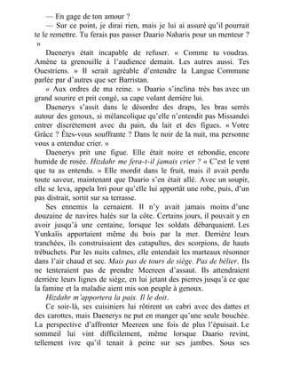 — En gage de ton amour ?
— Sur ce point, je dirai rien, mais je lui ai assuré qu’il pourrait
te le remettre. Tu ferais pas passer Daario Naharis pour un menteur ?
 »
Daenerys était incapable de refuser. « Comme tu voudras.
Amène ta grenouille à l’audience demain. Les autres aussi. Tes
Ouestriens. » Il serait agréable d’entendre la Langue Commune
parlée par d’autres que ser Barristan.
« Aux ordres de ma reine. » Daario s’inclina très bas avec un
grand sourire et prit congé, sa cape volant derrière lui.
Daenerys s’assit dans le désordre des draps, les bras serrés
autour des genoux, si mélancolique qu’elle n’entendit pas Missandei
entrer discrètement avec du pain, du lait et des figues. « Votre
Grâce ? Êtes-vous souffrante ? Dans le noir de la nuit, ma personne
vous a entendue crier. »
Daenerys prit une figue. Elle était noire et rebondie, encore
humide de rosée. Hizdahr me fera-t-il jamais crier ? « C’est le vent
que tu as entendu. » Elle mordit dans le fruit, mais il avait perdu
toute saveur, maintenant que Daario s’en était allé. Avec un soupir,
elle se leva, appela Irri pour qu’elle lui apportât une robe, puis, d’un
pas distrait, sortit sur sa terrasse.
Ses ennemis la cernaient. Il n’y avait jamais moins d’une
douzaine de navires halés sur la côte. Certains jours, il pouvait y en
avoir jusqu’à une centaine, lorsque les soldats débarquaient. Les
Yunkaïis apportaient même du bois par la mer. Derrière leurs
tranchées, ils construisaient des catapultes, des scorpions, de hauts
trébuchets. Par les nuits calmes, elle entendait les marteaux résonner
dans l’air chaud et sec. Mais pas de tours de siège. Pas de bélier. Ils
ne tenteraient pas de prendre Meereen d’assaut. Ils attendraient
derrière leurs lignes de siège, en lui jetant des pierres jusqu’à ce que
la famine et la maladie aient mis son peuple à genoux.
Hizdahr m’apportera la paix. Il le doit.
Ce soir-là, ses cuisiniers lui rôtirent un cabri avec des dattes et
des carottes, mais Daenerys ne put en manger qu’une seule bouchée.
La perspective d’affronter Meereen une fois de plus l’épuisait. Le
sommeil lui vint difficilement, même lorsque Daario revint,
tellement ivre qu’il tenait à peine sur ses jambes. Sous ses
 