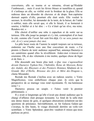 couvertures, elle se tourna et se retourna, rêvant qu’Hizdahr
l’embrassait… mais il avait les lèvres bleues et tuméfiées et, quand
il s’enfonça en elle, sa virilité avait la froideur de la glace. Elle se
redressa dans un désordre de cheveux et de draps. Son capitaine
dormait auprès d’elle, pourtant elle était seule. Elle voulait le
secouer, le réveiller, lui demander de la tenir, de la baiser, de l’aider
à oublier, mais elle savait que, si elle le faisait, il se bornerait à
sourire, à bâiller et à lui dire : « Ce n’était qu’un rêve, ma reine.
Rendors-toi. »
Elle choisit d’enfiler une robe à capuchon et de sortir sur sa
terrasse. Elle alla jusqu’au parapet et s’y tint, contemplant d’en haut
la cité, comme elle l’avait fait cent fois déjà. Ce ne sera jamais ma
cité. Je n’y serai jamais chez moi.
La pâle lueur rosée de l’aurore la surprit toujours sur sa terrasse,
endormie sur l’herbe sous une fine couverture de rosée. « J’ai
promis à Daario de tenir audience aujourd’hui, annonça Daenerys à
ses caméristes quand elles la réveillèrent. Aidez-moi à trouver ma
couronne. Oh, et des vêtements à me mettre, quelque chose de léger
et de frais. »
Elle descendit une heure plus tard. « Que tous s’agenouillent
devant Daenerys Typhon-Née, l’Imbrûlée, Reine de Meereen, Reine
des Andals, des Rhoynars et des Premiers Hommes, Khaleesi de la
Grande Mer d’Herbe, Briseuse des fers et Mère des Dragons »,
clama Missandei.
Reznak mo Reznak s’inclina avec un radieux sourire. « Votre
Magnificence, vous embellissez chaque jour. Je crois que la
perspective de ce mariage vous rend rayonnante. Ô, ma lumineuse
reine ! »
Daenerys poussa un soupir. « Faites venir le premier
pétitionnaire. »
Il y avait si longtemps qu’elle n’avait pas donné audience que la
charge d’affaires était presque écrasante. Le fond de la salle était
une dense masse de gens, et quelques altercations éclatèrent sur des
questions de préséance. Inévitablement, ce fut Galazza Galare qui
s’avança, la tête haute, le visage dissimulé derrière un voile vert
scintillant. « Votre Splendeur, peut-être vaudrait-il mieux que nous
parlions en privé.
 