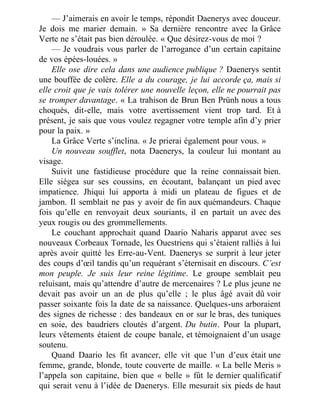— J’aimerais en avoir le temps, répondit Daenerys avec douceur.
Je dois me marier demain. » Sa dernière rencontre avec la Grâce
Verte ne s’était pas bien déroulée. « Que désirez-vous de moi ?
— Je voudrais vous parler de l’arrogance d’un certain capitaine
de vos épées-louées. »
Elle ose dire cela dans une audience publique ? Daenerys sentit
une bouffée de colère. Elle a du courage, je lui accorde ça, mais si
elle croit que je vais tolérer une nouvelle leçon, elle ne pourrait pas
se tromper davantage. « La trahison de Brun Ben Prünh nous a tous
choqués, dit-elle, mais votre avertissement vient trop tard. Et à
présent, je sais que vous voulez regagner votre temple afin d’y prier
pour la paix. »
La Grâce Verte s’inclina. « Je prierai également pour vous. »
Un nouveau soufflet, nota Daenerys, la couleur lui montant au
visage.
Suivit une fastidieuse procédure que la reine connaissait bien.
Elle siégea sur ses coussins, en écoutant, balançant un pied avec
impatience. Jhiqui lui apporta à midi un plateau de figues et de
jambon. Il semblait ne pas y avoir de fin aux quémandeurs. Chaque
fois qu’elle en renvoyait deux souriants, il en partait un avec des
yeux rougis ou des grommellements.
Le couchant approchait quand Daario Naharis apparut avec ses
nouveaux Corbeaux Tornade, les Ouestriens qui s’étaient ralliés à lui
après avoir quitté les Erre-au-Vent. Daenerys se surprit à leur jeter
des coups d’œil tandis qu’un requérant s’éternisait en discours. C’est
mon peuple. Je suis leur reine légitime. Le groupe semblait peu
reluisant, mais qu’attendre d’autre de mercenaires ? Le plus jeune ne
devait pas avoir un an de plus qu’elle ; le plus âgé avait dû voir
passer soixante fois la date de sa naissance. Quelques-uns arboraient
des signes de richesse : des bandeaux en or sur le bras, des tuniques
en soie, des baudriers cloutés d’argent. Du butin. Pour la plupart,
leurs vêtements étaient de coupe banale, et témoignaient d’un usage
soutenu.
Quand Daario les fit avancer, elle vit que l’un d’eux était une
femme, grande, blonde, toute couverte de maille. « La belle Meris »
l’appela son capitaine, bien que « belle » fût le dernier qualificatif
qui serait venu à l’idée de Daenerys. Elle mesurait six pieds de haut
 