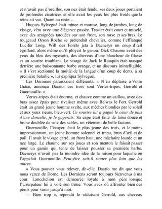 et n’avait pas d’oreilles, son nez était fendu, ses deux joues portaient
de profondes cicatrices et elle avait les yeux les plus froids que la
reine ait vus. Quant au reste…
Hugues Sylvegué était mince et morose, long de jambes, long de
visage, vêtu avec une élégance passée. Tyssier était court et musclé,
avec des araignées tatouées sur son front, son torse et ses bras. Le
rougeaud Orson Roche se prétendait chevalier, comme l’efflanqué
Lucifer Long. Will des Forêts jeta à Daenerys un coup d’œil
égrillard, alors même qu’il ployait le genou. Dick Chaume avait des
yeux du bleu des myosotis, des cheveux d’une blancheur de filasse
et un sourire troublant. Le visage de Jack le Rouquin était masqué
derrière une buissonnante barbe orange, et un discours inintelligible.
« Il s’est sectionné la moitié de la langue d’un coup de dents, à sa
première bataille », lui expliqua Sylvegué.
Les Dorniens paraissaient différents. « N’en déplaise à Votre
Grâce, annonça Daario, ces trois sont Vertes-tripes, Gerrold et
Guernouille. »
Vertes-tripes était énorme, et chauve comme un caillou, avec des
bras assez épais pour rivaliser même avec Belwas le Fort. Gerrold
était un grand jeune homme svelte, aux mèches blondies par le soleil
et aux yeux rieurs, bleu-vert. Ce sourire lui a gagné le cœur de plus
d’une donzelle, je le gagerais. Sa cape était faite de laine douce et
brune doublée de soie des sables, un vêtement de belle facture.
Guernouille, l’écuyer, était le plus jeune des trois, et le moins
impressionnant, un jeune homme solennel et trapu, brun d’œil et de
poil. Il avait le visage carré, un front haut, une mâchoire lourde et un
nez large. Le chaume sur ses joues et son menton le faisait passer
pour un gamin qui tente de laisser pousser sa première barbe.
Daenerys n’avait pas la moindre idée de la raison pour laquelle on
l’appelait Guernouille. Peut-être sait-il sauter plus loin que les
autres.
« Vous pouvez vous relever, dit-elle. Daario me dit que vous
nous venez de Dorne. Les Dorniens seront toujours bienvenus à ma
cour. Lancehélion est demeurée loyale à mon père lorsque
l’Usurpateur lui a volé son trône. Vous avez dû affronter bien des
périls pour venir jusqu’à moi.
— Bien trop », répondit le séduisant Gerrold, aux cheveux
 