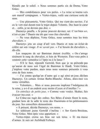 blondis par le soleil. « Nous sommes partis six de Dorne, Votre
Grâce.
— Mes condoléances pour vos pertes. » La reine se tourna vers
son massif compagnon. « Vertes-tripes, voilà une curieuse sorte de
nom.
— Une plaisanterie, Votre Grâce. Qui me vient des navires. J’ai
eu le vert-mal durant tout le trajet depuis Volantis. Des haut-le-cœur
et… enfin, je ne devrais pas dire. »
Daenerys pouffa. « Je pense pouvoir deviner, ser. C’est bien ser,
n’est-ce pas ? Daario me dit que vous êtes chevalier.
— Ne vous déplaise, Votre Grâce, nous sommes tous les trois
chevaliers. »
Daenerys jeta un coup d’œil vers Daario et nota un éclair de
colère sur son visage. Il ne savait pas. « J’ai besoin de chevaliers »,
dit-elle.
Les soupçons de ser Barristan étaient éveillés. « On s’arroge
aisément le rang de chevalier, si loin de Westeros. Êtes-vous prêts à
soutenir cette vantardise à l’épée ou à la lance ?
— S’il le faut, répondit Gerrold, bien que je ne prétende pas
qu’aucun de nous soit l’égal de Barristan le Hardi. Votre Grâce,
j’implore votre pardon, mais nous nous sommes présentés à vous
sous de faux noms.
— J’ai connu quelqu’un d’autre qui a agi ainsi un jour, déclara
Daenerys. Un certain Arstan Barbe-Blanche. Allons, dites-moi vos
noms véritables.
— Volontiers… Mais si nous pouvons implorer l’indulgence de
la reine, y a-t-il un endroit avec moins d’yeux et d’oreilles ? »
Un entrelacs de petits jeux. « Comme vous voulez. Skahaz, fais
évacuer ma cour. »
Le Crâne-ras rugit des ordres. Ses Bêtes d’airain firent le reste,
guidant hors de la salle le reste des Ouestriens et les pétitionnaires
du jour. Ses conseillers demeurèrent.
« À présent, décida Daenerys, vos noms. »
Le séduisant jeune Gerrold s’inclina : « Ser Gerris Boisleau,
Votre Grâce. Mon épée vous appartient. »
Vertes-tripes croisa ses bras sur son torse. « Et ma masse
d’armes. Je suis ser Archibald Ferboys.
 