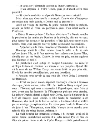 — Et vous, ser ? demanda la reine au jeune Guernouille.
— N’en déplaise à Votre Grâce, puis-je d’abord offrir mon
présent ?
— Si vous le souhaitez », répondit Daenerys avec curiosité.
Mais alors que Guernouille s’avançait, Daario vint s’interposer
en tendant une main gantée. « Donne-moi ce présent. »
Avec un visage de marbre, le jeune homme trapu se pencha,
délaça sa botte et retira un parchemin jauni d’un rabat caché à
l’intérieur.
« Est-ce là votre présent ? Un bout d’écriture ? » Daario arracha
le parchemin des mains du Dornien et le déroula, plissant les yeux
pour scruter les sceaux et les paraphes. « Très joli, tout cet or et ces
rubans, mais je ne sais pas lire vos pattes de mouche ouestriennes.
— Apportez-le à la reine, ordonna ser Barristan. Tout de suite. »
Daenerys sentit la colère monter dans la salle. « Je ne suis
qu’une jeune fille, et il faut remettre leur présent aux jeunes filles,
dit-elle sur un ton badin. Daario, je vous en prie, ne me taquinez
pas. Donnez-le-moi. »
Le parchemin était rédigé en Langue Commune. La reine le
déploya lentement, étudiant les sceaux et les paraphes. Quand elle
vit le nom de ser Willem Darry, son cœur battit un peu plus vite.
Elle le lut une fois complètement, puis une deuxième.
« Pouvons-nous savoir ce que cela dit, Votre Grâce ? demanda
ser Barristan.
— C’est un pacte secret, répondit Daenerys, conclu à Braavos
alors que j’étais encore petite fille. Ser Willem Darry a signé pour
nous : l’homme qui nous a soustraits à Peyredragon, mon frère et
moi, avant que les hommes de l’Usurpateur puissent nous prendre.
Le prince Oberyn Martell a signé pour Dorne, avec le Seigneur de la
Mer de Braavos pour témoin. » Elle tendit le parchemin à ser
Barristan, afin qu’il pût le lire lui-même. « L’alliance doit se sceller
par un mariage, y explique-t-on. En retour pour l’aide de Dorne afin
de jeter à bas l’Usurpateur, mon frère Viserys devra prendre pour
reine la fille du prince Doran, Arianne. »
Le vieil homme lut lentement le pacte. « Si Robert l’avait su, il
aurait écrasé Lancehélion comme il a jadis écrasé Pyk et pris les
têtes du prince Doran et de la Vipère Rouge… et très probablement
 
