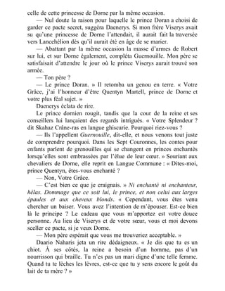celle de cette princesse de Dorne par la même occasion.
— Nul doute la raison pour laquelle le prince Doran a choisi de
garder ce pacte secret, suggéra Daenerys. Si mon frère Viserys avait
su qu’une princesse de Dorne l’attendait, il aurait fait la traversée
vers Lancehélion dès qu’il aurait été en âge de se marier.
— Abattant par la même occasion la masse d’armes de Robert
sur lui, et sur Dorne également, compléta Guernouille. Mon père se
satisfaisait d’attendre le jour où le prince Viserys aurait trouvé son
armée.
— Ton père ?
— Le prince Doran. » Il retomba un genou en terre. « Votre
Grâce, j’ai l’honneur d’être Quentyn Martell, prince de Dorne et
votre plus féal sujet. »
Daenerys éclata de rire.
Le prince dornien rougit, tandis que la cour de la reine et ses
conseillers lui lançaient des regards intrigués. « Votre Splendeur ?
dit Skahaz Crâne-ras en langue ghiscarie. Pourquoi riez-vous ?
— Ils l’appellent Guernouille, dit-elle, et nous venons tout juste
de comprendre pourquoi. Dans les Sept Couronnes, les contes pour
enfants parlent de grenouilles qui se changent en princes enchantés
lorsqu’elles sont embrassées par l’élue de leur cœur. » Souriant aux
chevaliers de Dorne, elle reprit en Langue Commune : « Dites-moi,
prince Quentyn, êtes-vous enchanté ?
— Non, Votre Grâce.
— C’est bien ce que je craignais. » Ni enchanté ni enchanteur,
hélas. Dommage que ce soit lui, le prince, et non celui aux larges
épaules et aux cheveux blonds. « Cependant, vous êtes venu
chercher un baiser. Vous avez l’intention de m’épouser. Est-ce bien
là le principe ? Le cadeau que vous m’apportez est votre douce
personne. Au lieu de Viserys et de votre sœur, vous et moi devons
sceller ce pacte, si je veux Dorne.
— Mon père espérait que vous me trouveriez acceptable. »
Daario Naharis jeta un rire dédaigneux. « Je dis que tu es un
chiot. À ses côtés, la reine a besoin d’un homme, pas d’un
nourrisson qui braille. Tu n’es pas un mari digne d’une telle femme.
Quand tu te lèches les lèvres, est-ce que tu y sens encore le goût du
lait de ta mère ? »
 