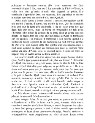 poisseuse et heureuse comme elle l’avait rarement été. Cela
remontait à quoi ? Six, sept ans ? Le souvenir de l’été s’effaçait, et
voilà trois ans qu’Asha n’avait plus dégusté de pêche. Elle
continuait d’apprécier Qarl, en revanche. Les capitaines et les rois
n’avaient peut-être pas voulu d’elle, mais Qarl, si.
Asha avait connu d’autres amants ; certains partageaient son lit
une moitié d’année, d’autres, une moitié de nuit. Qarl la satisfaisait
plus que tout le reste pris ensemble. Il ne se rasait peut-être que
deux fois par mois, mais la barbe en broussaille ne fait point
l’homme. Elle aimait le contact de sa peau lisse et douce sous ses
doigts ; la façon dont les longs cheveux raides de Qarl lui tombaient
sur les épaules ; sa manière d’embrasser ; son sourire quand elle
frottait du pouce la pointe de ses pectoraux. Le poil entre les jambes
de Qarl avait une nuance sable plus sombre que ses cheveux, mais il
était doux comme du duvet en comparaison avec la fourrure rêche
autour du sexe d’Asha. Cela lui plaisait aussi. Il avait un corps de
nageur, long et svelte, dénué de toute cicatrice.
Un sourire timide, des bras vigoureux, des doigts habiles et deux
épées fiables. Que pouvait demander de plus une femme ? Elle aurait
pris Qarl pour mari, et de grand cœur, mais elle était la fille de lord
Balon et Qarl était d’origine vulgaire, un petit-fils de serf. De trop
basse naissance pour que je l’épouse, mais point trop bas pour que
je lui suce la queue. Ivre, souriante, elle se faufila sous les fourrures
et le prit en bouche. Qarl remua dans son sommeil et, au bout d’un
moment, commença à raidir. Le temps qu’elle l’ait de nouveau
rendu dur, il était réveillé et elle était humide. Asha drapa de
fourrures ses épaules nues et enfourcha Qarl, l’attirant si
profondément en elle qu’elle n’aurait su dire qui avait le conet et qui
le vit. Cette fois-ci, tous deux atteignirent leur paroxysme ensemble.
« Ma douce dame, murmura-t-il ensuite d’une voix encore
pâteuse de sommeil. Ma douce reine. »
Non, songea Asha. Je ne suis pas reine, ni jamais ne le serai.
« Rendors-toi. » Elle le baisa sur la joue, traversa pieds nus la
chambre à coucher de Galbart Glover, et ouvrit largement les volets.
La lune était presque pleine, la nuit si claire qu’elle apercevait les
montagnes, et leurs cimes couronnées de neige. Froides, sinistres et
inhospitalières, mais magnifiques au clair de lune. Leurs crêtes
 