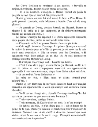 Ser Gerris Boisleau se rembrunit à ces paroles. « Surveille ta
langue, mercenaire. Tu parles à un prince de Dorne.
— Et à sa nourrice, j’imagine. » Daario frottait du pouce la
poignée de son épée et souriait dangereusement.
Skahaz grimaça, comme lui seul savait le faire. « Pour Dorne, le
petit pourrait convenir, mais Meereen a besoin d’un roi de sang
ghiscari.
— Je connais ce Dorne, déclara Reznak mo Reznak. Dorne se
résume à du sable et à des scorpions, et de sinistres montagnes
rouges qui cuisent au soleil. »
Le prince Quentyn lui répondit : « Dorne représente cinquante
mille piques et épées, jurées au service de notre reine.
— Cinquante mille ? se gaussa Daario. J’en compte trois.
— Cela suffit, intervint Daenerys. Le prince Quentyn a traversé
la moitié du monde pour m’offrir ce présent, je ne veux pas le voir
traité sans courtoisie. » Elle se tourna vers les Dorniens. « Si
seulement vous étiez arrivés un an plus tôt. Je suis promise en
mariage au noble Hizdahr zo Loraq.
— Il n’est pas encore trop tard… hasarda ser Gerris.
— C’est à moi d’en juger, assura Daenerys. Reznak, veille à ce
que le prince et ses compagnons reçoivent des appartements
appropriés à leur haute naissance, et que leurs désirs soient satisfaits.
— À vos ordres, Votre Splendeur. »
La reine se leva. « Bien, nous en avons terminé pour
aujourd’hui. »
Daario et ser Barristan la suivirent jusqu’en haut de l’escalier
menant à ses appartements. « Voilà qui change tout, déclara le vieux
chevalier.
— Voilà qui ne change rien, répondit Daenerys tandis qu’Irri lui
retirait sa couronne. À quoi servent trois hommes ?
— Trois chevaliers, corrigea Selmy.
— Trois menteurs, dit Daario d’un ton noir. Ils m’ont trompé.
— Et acheté, en plus, je n’en doute pas. » Il ne se donna pas la
peine de le nier. Daenerys déroula le parchemin pour l’examiner de
nouveau. Braavos. Ceci a été établi à Braavos, pendant que nous
vivions dans la maison à la porte rouge. Pourquoi ressentait-elle
une aussi curieuse impression ?
 