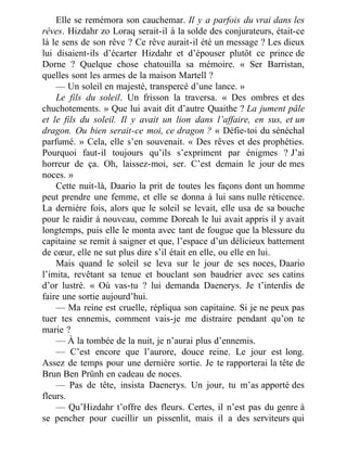 Elle se remémora son cauchemar. Il y a parfois du vrai dans les
rêves. Hizdahr zo Loraq serait-il à la solde des conjurateurs, était-ce
là le sens de son rêve ? Ce rêve aurait-il été un message ? Les dieux
lui disaient-ils d’écarter Hizdahr et d’épouser plutôt ce prince de
Dorne ? Quelque chose chatouilla sa mémoire. « Ser Barristan,
quelles sont les armes de la maison Martell ?
— Un soleil en majesté, transpercé d’une lance. »
Le fils du soleil. Un frisson la traversa. « Des ombres et des
chuchotements. » Que lui avait dit d’autre Quaithe ? La jument pâle
et le fils du soleil. Il y avait un lion dans l’affaire, en sus, et un
dragon. Ou bien serait-ce moi, ce dragon ? « Défie-toi du sénéchal
parfumé. » Cela, elle s’en souvenait. « Des rêves et des prophéties.
Pourquoi faut-il toujours qu’ils s’expriment par énigmes ? J’ai
horreur de ça. Oh, laissez-moi, ser. C’est demain le jour de mes
noces. »
Cette nuit-là, Daario la prit de toutes les façons dont un homme
peut prendre une femme, et elle se donna à lui sans nulle réticence.
La dernière fois, alors que le soleil se levait, elle usa de sa bouche
pour le raidir à nouveau, comme Doreah le lui avait appris il y avait
longtemps, puis elle le monta avec tant de fougue que la blessure du
capitaine se remit à saigner et que, l’espace d’un délicieux battement
de cœur, elle ne sut plus dire s’il était en elle, ou elle en lui.
Mais quand le soleil se leva sur le jour de ses noces, Daario
l’imita, revêtant sa tenue et bouclant son baudrier avec ses catins
d’or lustré. « Où vas-tu ? lui demanda Daenerys. Je t’interdis de
faire une sortie aujourd’hui.
— Ma reine est cruelle, répliqua son capitaine. Si je ne peux pas
tuer tes ennemis, comment vais-je me distraire pendant qu’on te
marie ?
— À la tombée de la nuit, je n’aurai plus d’ennemis.
— C’est encore que l’aurore, douce reine. Le jour est long.
Assez de temps pour une dernière sortie. Je te rapporterai la tête de
Brun Ben Prünh en cadeau de noces.
— Pas de tête, insista Daenerys. Un jour, tu m’as apporté des
fleurs.
— Qu’Hizdahr t’offre des fleurs. Certes, il n’est pas du genre à
se pencher pour cueillir un pissenlit, mais il a des serviteurs qui
 