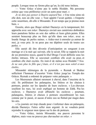 peuple. Lorsque nous ne ferons plus qu’un, la cité nous imitera.
— Votre Grâce n’aime pas le noble Hizdahr. Ma personne
estime que vous préféreriez avoir un autre pour mari. »
Je ne dois pas penser à Daario aujourd’hui. « Une reine aime où
elle doit, non où elle veut. » Tout appétit l’avait quittée. « Emporte
cette nourriture, dit-elle à Missandei. Il est temps que je prenne mon
bain. »
Ensuite, alors que Jhiqui séchait Daenerys en la tamponnant, Irri
approcha avec son tokar. Daenerys enviait aux caméristes dothrakies
leurs pantalons lâches en soie des sables et leurs gilets peints. Elles
seraient beaucoup plus au frais qu’elle dans son tokar, avec sa
lourde frange de perles naines. « Aidez-moi à enrouler ça autour de
moi, je vous prie. Je ne peux pas me dépêtrer seule de toutes ces
perles. »
Elle aurait dû être dévorée d’anticipation en songeant à son
mariage et à la nuit qui suivrait, elle le savait. Elle se rappela la nuit
de ses premières noces, quand le khal Drogo l’avait déflorée sous les
étoiles intruses. Elle se souvenait combien elle avait eu peur, et
combien elle était excitée. En irait-il de même avec Hizdahr ? Non.
Je ne suis plus la fille que j’étais, et il n’est pas mon soleil et mes
étoiles.
Missandei réémergea de la pyramide. « Reznak et Skahaz
sollicitent l’honneur d’escorter Votre Grâce jusqu’au Temple des
Grâces. Reznak a ordonné de préparer votre palanquin. »
Les Meereenais allaient rarement à cheval, dans l’enceinte de la
cité. Ils préféraient les palanquins, les litières et les chaises à
porteurs, posées sur les épaules de leurs esclaves. « Les chevaux
souillent les rues, lui avait expliqué un homme de Zahk. Pas les
esclaves. » Daenerys avait affranchi les esclaves ; pourtant,
palanquins, litières et chaises à porteurs encombraient les rues
comme par le passé, et aucun d’entre eux ne flottait par magie dans
les airs.
« La journée est trop chaude pour s’enfermer dans un palanquin,
décida Daenerys. Faites seller mon argenté. Je ne voudrais point
rejoindre le seigneur mon époux sur le dos de porteurs.
— Votre Grâce, insista Missandei, ma pauvre personne le
déplore, mais vous ne pouvez pas chevaucher en tokar. »
 