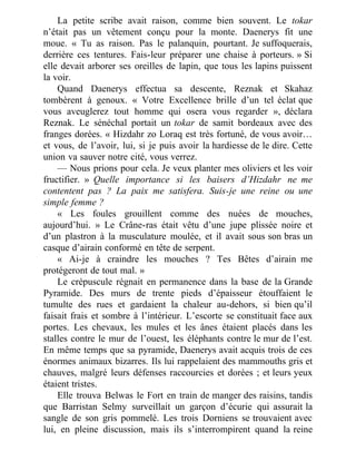 La petite scribe avait raison, comme bien souvent. Le tokar
n’était pas un vêtement conçu pour la monte. Daenerys fit une
moue. « Tu as raison. Pas le palanquin, pourtant. Je suffoquerais,
derrière ces tentures. Fais-leur préparer une chaise à porteurs. » Si
elle devait arborer ses oreilles de lapin, que tous les lapins puissent
la voir.
Quand Daenerys effectua sa descente, Reznak et Skahaz
tombèrent à genoux. « Votre Excellence brille d’un tel éclat que
vous aveuglerez tout homme qui osera vous regarder », déclara
Reznak. Le sénéchal portait un tokar de samit bordeaux avec des
franges dorées. « Hizdahr zo Loraq est très fortuné, de vous avoir…
et vous, de l’avoir, lui, si je puis avoir la hardiesse de le dire. Cette
union va sauver notre cité, vous verrez.
— Nous prions pour cela. Je veux planter mes oliviers et les voir
fructifier. » Quelle importance si les baisers d’Hizdahr ne me
contentent pas ? La paix me satisfera. Suis-je une reine ou une
simple femme ?
« Les foules grouillent comme des nuées de mouches,
aujourd’hui. » Le Crâne-ras était vêtu d’une jupe plissée noire et
d’un plastron à la musculature moulée, et il avait sous son bras un
casque d’airain conformé en tête de serpent.
« Ai-je à craindre les mouches ? Tes Bêtes d’airain me
protégeront de tout mal. »
Le crépuscule régnait en permanence dans la base de la Grande
Pyramide. Des murs de trente pieds d’épaisseur étouffaient le
tumulte des rues et gardaient la chaleur au-dehors, si bien qu’il
faisait frais et sombre à l’intérieur. L’escorte se constituait face aux
portes. Les chevaux, les mules et les ânes étaient placés dans les
stalles contre le mur de l’ouest, les éléphants contre le mur de l’est.
En même temps que sa pyramide, Daenerys avait acquis trois de ces
énormes animaux bizarres. Ils lui rappelaient des mammouths gris et
chauves, malgré leurs défenses raccourcies et dorées ; et leurs yeux
étaient tristes.
Elle trouva Belwas le Fort en train de manger des raisins, tandis
que Barristan Selmy surveillait un garçon d’écurie qui assurait la
sangle de son gris pommelé. Les trois Dorniens se trouvaient avec
lui, en pleine discussion, mais ils s’interrompirent quand la reine
 