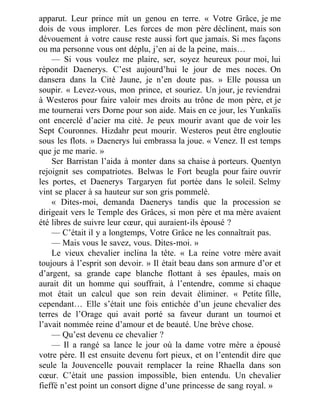 apparut. Leur prince mit un genou en terre. « Votre Grâce, je me
dois de vous implorer. Les forces de mon père déclinent, mais son
dévouement à votre cause reste aussi fort que jamais. Si mes façons
ou ma personne vous ont déplu, j’en ai de la peine, mais…
— Si vous voulez me plaire, ser, soyez heureux pour moi, lui
répondit Daenerys. C’est aujourd’hui le jour de mes noces. On
dansera dans la Cité Jaune, je n’en doute pas. » Elle poussa un
soupir. « Levez-vous, mon prince, et souriez. Un jour, je reviendrai
à Westeros pour faire valoir mes droits au trône de mon père, et je
me tournerai vers Dorne pour son aide. Mais en ce jour, les Yunkaïis
ont encerclé d’acier ma cité. Je peux mourir avant que de voir les
Sept Couronnes. Hizdahr peut mourir. Westeros peut être engloutie
sous les flots. » Daenerys lui embrassa la joue. « Venez. Il est temps
que je me marie. »
Ser Barristan l’aida à monter dans sa chaise à porteurs. Quentyn
rejoignit ses compatriotes. Belwas le Fort beugla pour faire ouvrir
les portes, et Daenerys Targaryen fut portée dans le soleil. Selmy
vint se placer à sa hauteur sur son gris pommelé.
« Dites-moi, demanda Daenerys tandis que la procession se
dirigeait vers le Temple des Grâces, si mon père et ma mère avaient
été libres de suivre leur cœur, qui auraient-ils épousé ?
— C’était il y a longtemps, Votre Grâce ne les connaîtrait pas.
— Mais vous le savez, vous. Dites-moi. »
Le vieux chevalier inclina la tête. « La reine votre mère avait
toujours à l’esprit son devoir. » Il était beau dans son armure d’or et
d’argent, sa grande cape blanche flottant à ses épaules, mais on
aurait dit un homme qui souffrait, à l’entendre, comme si chaque
mot était un calcul que son rein devait éliminer. « Petite fille,
cependant… Elle s’était une fois entichée d’un jeune chevalier des
terres de l’Orage qui avait porté sa faveur durant un tournoi et
l’avait nommée reine d’amour et de beauté. Une brève chose.
— Qu’est devenu ce chevalier ?
— Il a rangé sa lance le jour où la dame votre mère a épousé
votre père. Il est ensuite devenu fort pieux, et on l’entendit dire que
seule la Jouvencelle pouvait remplacer la reine Rhaella dans son
cœur. C’était une passion impossible, bien entendu. Un chevalier
fieffé n’est point un consort digne d’une princesse de sang royal. »
 