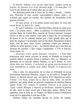 Et Daario Naharis n’est qu’une épée-louée, indigne même de
boucler les éperons d’or d’un chevalier fieffé. « Et mon père ? Y
avait-il une femme qu’il aimait plus que sa reine ? »
Ser Barristan parut mal à l’aise sur sa selle. « Aimait… Aimait,
non. Peut-être le mot voulait conviendrait-il mieux, mais… ce
n’étaient que ragots de cuisine, des rumeurs de lavandières et de
garçons d’écurie…
— Je veux savoir. Je n’ai jamais connu mon père. Je veux tout
savoir de lui. Le bon et le… reste.
— Si vous l’ordonnez. » Le chevalier blanc choisit ses mots avec
soin. « Le prince Aerys… Dans sa jeunesse, il s’était entiché d’une
certaine dame de Castral Roc, cousine de Tywin Lannister. Lorsque
Tywin et elle se sont mariés, votre père a abusé du vin au banquet
de noces et on l’a entendu clamer que c’était grande pitié que le
droit du seigneur à la première nuit ait été aboli. Plaisanterie d’après
boire, rien de plus, mais Tywin Lannister n’était pas homme à
oublier de telles paroles, ni les… les libertés prises par votre père au
moment du coucher. » Son visage s’empourpra. « J’en ai trop dit,
Votre Grâce. Je…
— Gracieuse reine, quelle heureuse rencontre ! » Une autre
procession était venue accoster la sienne, et Hizdahr zo Loraq lui
souriait depuis sa propre chaise à porteurs. Mon roi. Daenerys se
demanda où se trouvait Daario Naharis, ce qu’il faisait. Si nous
étions dans une histoire, il arriverait au galop juste au moment où
nous atteindrions le temple, pour défier Hizdahr et remporter ma
main.
Côte à côte, les processions de la reine et d’Hizdahr zo Loraq
traversèrent lentement Meereen, jusqu’à ce qu’enfin le Temple des
Grâces se dressât devant eux, ses dômes d’or clignotant au soleil.
Comme c’est beau, essaya de se dire la reine, mais, en son for
intérieur, une petite idiote ne pouvait s’empêcher de chercher Daario
autour d’elle. S’il t’aimait, il viendrait t’enlever à la pointe de
l’épée, comme Rhaegar a emporté sa Nordienne, insistait la gamine
en elle, mais la reine savait que c’était pure sottise. Même si son
capitaine avait la folie de s’y risquer, les Bêtes d’airain l’abattraient
avant qu’il n’approchât à cent pas d’elle.
Galazza Galare les attendait devant les portes du temple,
 