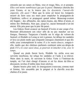 entourée par ses sœurs en blanc, rose et rouge, bleu, or et pourpre.
Elles sont moins nombreuses que par le passé. Daenerys chercha des
yeux Ezzara, et ne la trouva pas. La dysenterie l’aurait-elle
emportée, elle aussi ? Bien que la reine ait laissé les Astaporis
mourir de faim sous ses murs pour empêcher la propagation de
l’épidémie, celle-ci se propageait quand même. Beaucoup avaient
été frappés : des affranchis, des épées-louées, des Bêtes d’airain, et
même des Dothrakis, bien que, jusqu’ici, aucun Immaculé n’ait été
atteint. Elle pria pour que le pire fût passé.
Les Grâces firent avancer un fauteuil d’ivoire et une coupe d’or.
Retenant délicatement son tokar afin de ne pas marcher sur ses
franges, Daenerys Targaryen s’installa sur le siège de velours du
fauteuil, et Hizdahr zo Loraq se mit à genoux, lui délaça les sandales
et lava ses pieds tandis que cinquante eunuques chantaient et que dix
mille yeux contemplaient la scène. Il a les mains douces, songea-t-
elle, tandis que des chrêmes parfumés coulaient entre ses doigts de
pied. S’il a le cœur aussi doux, je pourrais m’attacher à lui, avec le
temps.
Quand ses pieds furent lavés, Hizdahr les sécha avec une
serviette moelleuse, lui relaça les sandales et l’aida à se relever.
Main dans la main, ils suivirent la Grâce Verte à l’intérieur du
temple, où l’air était chargé d’encens et où les dieux de Ghis se
dressaient, revêtus d’ombre dans leurs alcôves.
Quatre heures plus tard, ils émergeaient à nouveau, comme mari
et femme, liés ensemble par le poignet et la cheville avec des
chaînes d’or jaune.
 