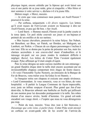physique ingrat, encore enlaidie par la léprose qui avait laissé son
cou et une partie de sa joue raide, grise et craquelée. « Mes frères et
moi sommes à votre service », déclara-t-il à la jeune fille.
Shôren rougit. « Merci, messire.
— Je crois que vous connaissez mon parent, ser Axell Florent ?
poursuivit la reine.
— Par corbeau, uniquement. » Et divers rapports. Les lettres
qu’il avait reçues de Fort-Levant avaient eu beaucoup à dire sur
Axell Florent, et peu qui fût bon. « Ser Axell.
— Lord Snow. » Homme massif, Florent avait la jambe courte et
le torse épais. Un poil rêche couvrait ses joues et ses bajoues et
pointait de ses oreilles et de ses narines.
« Mes loyaux chevaliers, poursuivit la reine Selyse. Ser Nabert,
ser Benethon, ser Brus, ser Patrek, ser Dorden, ser Malegorn, ser
Lambert, ser Perkin. » Chacun de ces dignes personnages s’inclina à
son tour. Elle ne se donna pas la peine de présenter son fou, mais les
clarines accrochées à son couvre-chef muni d’andouillers et le
tatouage mi-parti sur ses joues rondes le rendaient difficile à
négliger. Bariol. Les lettres de Cotter Pyke l’avaient également
évoqué. Pyke affirmait qu’il était simple d’esprit.
Puis la reine désigna un autre curieux membre de son entourage :
un grand flandrin étique dont la taille était encore accentuée par un
invraisemblable chapeau comportant trois étages de feutre mauve.
« Et voici l’honorable Tycho Nestoris, un émissaire de la Banque de
Fer de Braavos, venu traiter avec Sa Grâce le roi Stannis. »
Le banquier retira son chapeau et exécuta une ample révérence.
« Lord Commandant. Je vous remercie, vous et vos frères, de votre
hospitalité. » Il parlait la Langue Commune de façon impeccable,
avec juste un infime soupçon d’accent. Plus grand que Jon d’une
demi-tête, le Braavien arborait une barbiche en ficelle qui jaillissait
de son menton pour lui descendre pratiquement à la taille. Ses robes
étaient d’un mauve sévère, bordé d’hermine. Un grand col raide
encadrait son visage étroit. « J’espère que nous ne vous dérangerons
pas trop.
— Point du tout, messire. Vous êtes tout à fait bienvenu. »
Davantage que cette reine, à parler franc. Cotter Pyke avait envoyé
un corbeau en avant-garde afin de les avertir de l’arrivée du
 