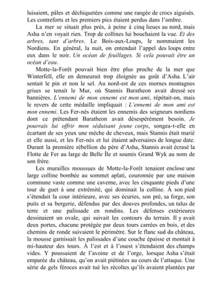 luisaient, pâles et déchiquetées comme une rangée de crocs aiguisés.
Les contreforts et les premiers pics étaient perdus dans l’ombre.
La mer se situait plus près, à peine à cinq lieues au nord, mais
Asha n’en voyait rien. Trop de collines lui bouchaient la vue. Et des
arbres, tant d’arbres. Le Bois-aux-Loups, le nommaient les
Nordiens. En général, la nuit, on entendait l’appel des loups entre
eux dans le noir. Un océan de feuillages. Si cela pouvait être un
océan d’eau.
Motte-la-Forêt pouvait bien être plus proche de la mer que
Winterfell, elle en demeurait trop éloignée au goût d’Asha. L’air
sentait le pin et non le sel. Au nord-est de ces mornes montagnes
grises se tenait le Mur, où Stannis Baratheon avait dressé ses
bannières. L’ennemi de mon ennemi est mon ami, répétait-on, mais
le revers de cette médaille impliquait : L’ennemi de mon ami est
mon ennemi. Les Fer-nés étaient les ennemis des seigneurs nordiens
dont ce prétendant Baratheon avait désespérément besoin. Je
pourrais lui offrir mon séduisant jeune corps, songea-t-elle en
écartant de ses yeux une mèche de cheveux, mais Stannis était marié
et elle aussi, et les Fer-nés et lui étaient adversaires de longue date.
Durant la première rébellion du père d’Asha, Stannis avait écrasé la
Flotte de Fer au large de Belle Île et soumis Grand Wyk au nom de
son frère.
Les murailles moussues de Motte-la-Forêt tenaient enclose une
large colline bombée au sommet aplati, couronnée par une maison
commune vaste comme une caverne, avec les cinquante pieds d’une
tour de guet à une extrémité, qui dominait la colline. À son pied
s’étendait la cour intérieure, avec ses écuries, son pré, sa forge, son
puits et sa bergerie, défendus par des douves profondes, un talus de
terre et une palissade en rondins. Les défenses extérieures
dessinaient un ovale, qui suivait les contours du terrain. Il y avait
deux portes, chacune protégée par deux tours carrées en bois, et des
chemins de ronde suivaient le périmètre. Sur le flanc sud du château,
la mousse garnissait les palissades d’une couche épaisse et montait à
mi-hauteur des tours. À l’est et à l’ouest s’étendaient des champs
vides. Y poussaient de l’avoine et de l’orge, lorsque Asha s’était
emparée du château, qu’on avait piétinées au cours de l’attaque. Une
série de gels féroces avait tué les récoltes qu’ils avaient plantées par
 