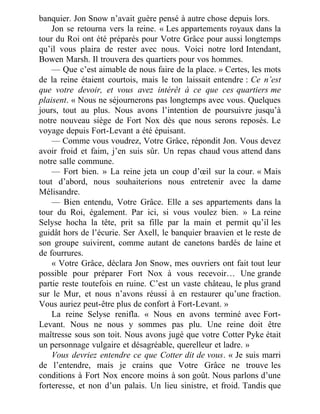 banquier. Jon Snow n’avait guère pensé à autre chose depuis lors.
Jon se retourna vers la reine. « Les appartements royaux dans la
tour du Roi ont été préparés pour Votre Grâce pour aussi longtemps
qu’il vous plaira de rester avec nous. Voici notre lord Intendant,
Bowen Marsh. Il trouvera des quartiers pour vos hommes.
— Que c’est aimable de nous faire de la place. » Certes, les mots
de la reine étaient courtois, mais le ton laissait entendre : Ce n’est
que votre devoir, et vous avez intérêt à ce que ces quartiers me
plaisent. « Nous ne séjournerons pas longtemps avec vous. Quelques
jours, tout au plus. Nous avons l’intention de poursuivre jusqu’à
notre nouveau siège de Fort Nox dès que nous serons reposés. Le
voyage depuis Fort-Levant a été épuisant.
— Comme vous voudrez, Votre Grâce, répondit Jon. Vous devez
avoir froid et faim, j’en suis sûr. Un repas chaud vous attend dans
notre salle commune.
— Fort bien. » La reine jeta un coup d’œil sur la cour. « Mais
tout d’abord, nous souhaiterions nous entretenir avec la dame
Mélisandre.
— Bien entendu, Votre Grâce. Elle a ses appartements dans la
tour du Roi, également. Par ici, si vous voulez bien. » La reine
Selyse hocha la tête, prit sa fille par la main et permit qu’il les
guidât hors de l’écurie. Ser Axell, le banquier braavien et le reste de
son groupe suivirent, comme autant de canetons bardés de laine et
de fourrures.
« Votre Grâce, déclara Jon Snow, mes ouvriers ont fait tout leur
possible pour préparer Fort Nox à vous recevoir… Une grande
partie reste toutefois en ruine. C’est un vaste château, le plus grand
sur le Mur, et nous n’avons réussi à en restaurer qu’une fraction.
Vous auriez peut-être plus de confort à Fort-Levant. »
La reine Selyse renifla. « Nous en avons terminé avec Fort-
Levant. Nous ne nous y sommes pas plu. Une reine doit être
maîtresse sous son toit. Nous avons jugé que votre Cotter Pyke était
un personnage vulgaire et désagréable, querelleur et ladre. »
Vous devriez entendre ce que Cotter dit de vous. « Je suis marri
de l’entendre, mais je crains que Votre Grâce ne trouve les
conditions à Fort Nox encore moins à son goût. Nous parlons d’une
forteresse, et non d’un palais. Un lieu sinistre, et froid. Tandis que
 