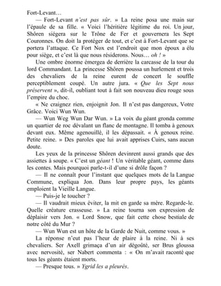 Fort-Levant…
— Fort-Levant n’est pas sûr. » La reine posa une main sur
l’épaule de sa fille. « Voici l’héritière légitime du roi. Un jour,
Shôren siégera sur le Trône de Fer et gouvernera les Sept
Couronnes. On doit la protéger de tout, et c’est à Fort-Levant que se
portera l’attaque. Ce Fort Nox est l’endroit que mon époux a élu
pour siège, et c’est là que nous résiderons. Nous… oh ! »
Une ombre énorme émergea de derrière la carcasse de la tour du
lord Commandant. La princesse Shôren poussa un hurlement et trois
des chevaliers de la reine eurent de concert le souffle
perceptiblement coupé. Un autre jura. « Que les Sept nous
préservent », dit-il, oubliant tout à fait son nouveau dieu rouge sous
l’empire du choc.
« Ne craignez rien, enjoignit Jon. Il n’est pas dangereux, Votre
Grâce. Voici Wun Wun.
— Wun Weg Wun Dar Wun. » La voix du géant gronda comme
un quartier de roc dévalant un flanc de montagne. Il tomba à genoux
devant eux. Même agenouillé, il les dépassait. « À genoux reine.
Petite reine. » Des paroles que lui avait apprises Cuirs, sans aucun
doute.
Les yeux de la princesse Shôren devinrent aussi grands que des
assiettes à soupe. « C’est un géant ! Un véritable géant, comme dans
les contes. Mais pourquoi parle-t-il d’une si drôle façon ?
— Il ne connaît pour l’instant que quelques mots de la Langue
Commune, expliqua Jon. Dans leur propre pays, les géants
emploient la Vieille Langue.
— Puis-je le toucher ?
— Il vaudrait mieux éviter, la mit en garde sa mère. Regarde-le.
Quelle créature crasseuse. » La reine tourna son expression de
déplaisir vers Jon. « Lord Snow, que fait cette chose bestiale de
notre côté du Mur ?
— Wun Wun est un hôte de la Garde de Nuit, comme vous. »
La réponse n’eut pas l’heur de plaire à la reine. Ni à ses
chevaliers. Ser Axell grimaça d’un air dégoûté, ser Brus gloussa
avec nervosité, ser Nabert commenta : « On m’avait raconté que
tous les géants étaient morts.
— Presque tous. » Ygrid les a pleurés.
 
