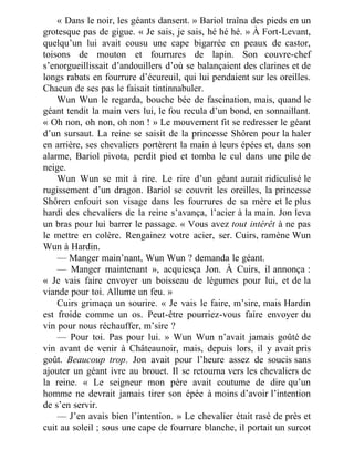 « Dans le noir, les géants dansent. » Bariol traîna des pieds en un
grotesque pas de gigue. « Je sais, je sais, hé hé hé. » À Fort-Levant,
quelqu’un lui avait cousu une cape bigarrée en peaux de castor,
toisons de mouton et fourrures de lapin. Son couvre-chef
s’enorgueillissait d’andouillers d’où se balançaient des clarines et de
longs rabats en fourrure d’écureuil, qui lui pendaient sur les oreilles.
Chacun de ses pas le faisait tintinnabuler.
Wun Wun le regarda, bouche bée de fascination, mais, quand le
géant tendit la main vers lui, le fou recula d’un bond, en sonnaillant.
« Oh non, oh non, oh non ! » Le mouvement fit se redresser le géant
d’un sursaut. La reine se saisit de la princesse Shôren pour la haler
en arrière, ses chevaliers portèrent la main à leurs épées et, dans son
alarme, Bariol pivota, perdit pied et tomba le cul dans une pile de
neige.
Wun Wun se mit à rire. Le rire d’un géant aurait ridiculisé le
rugissement d’un dragon. Bariol se couvrit les oreilles, la princesse
Shôren enfouit son visage dans les fourrures de sa mère et le plus
hardi des chevaliers de la reine s’avança, l’acier à la main. Jon leva
un bras pour lui barrer le passage. « Vous avez tout intérêt à ne pas
le mettre en colère. Rengainez votre acier, ser. Cuirs, ramène Wun
Wun à Hardin.
— Manger main’nant, Wun Wun ? demanda le géant.
— Manger maintenant », acquiesça Jon. À Cuirs, il annonça :
« Je vais faire envoyer un boisseau de légumes pour lui, et de la
viande pour toi. Allume un feu. »
Cuirs grimaça un sourire. « Je vais le faire, m’sire, mais Hardin
est froide comme un os. Peut-être pourriez-vous faire envoyer du
vin pour nous réchauffer, m’sire ?
— Pour toi. Pas pour lui. » Wun Wun n’avait jamais goûté de
vin avant de venir à Châteaunoir, mais, depuis lors, il y avait pris
goût. Beaucoup trop. Jon avait pour l’heure assez de soucis sans
ajouter un géant ivre au brouet. Il se retourna vers les chevaliers de
la reine. « Le seigneur mon père avait coutume de dire qu’un
homme ne devrait jamais tirer son épée à moins d’avoir l’intention
de s’en servir.
— J’en avais bien l’intention. » Le chevalier était rasé de près et
cuit au soleil ; sous une cape de fourrure blanche, il portait un surcot
 