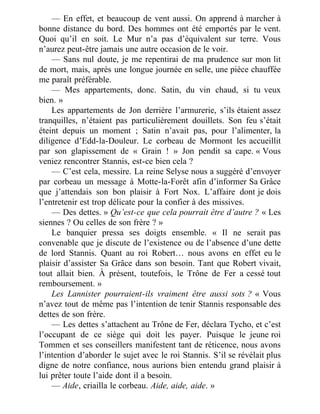 — En effet, et beaucoup de vent aussi. On apprend à marcher à
bonne distance du bord. Des hommes ont été emportés par le vent.
Quoi qu’il en soit. Le Mur n’a pas d’équivalent sur terre. Vous
n’aurez peut-être jamais une autre occasion de le voir.
— Sans nul doute, je me repentirai de ma prudence sur mon lit
de mort, mais, après une longue journée en selle, une pièce chauffée
me paraît préférable.
— Mes appartements, donc. Satin, du vin chaud, si tu veux
bien. »
Les appartements de Jon derrière l’armurerie, s’ils étaient assez
tranquilles, n’étaient pas particulièrement douillets. Son feu s’était
éteint depuis un moment ; Satin n’avait pas, pour l’alimenter, la
diligence d’Edd-la-Douleur. Le corbeau de Mormont les accueillit
par son glapissement de « Grain ! » Jon pendit sa cape. « Vous
veniez rencontrer Stannis, est-ce bien cela ?
— C’est cela, messire. La reine Selyse nous a suggéré d’envoyer
par corbeau un message à Motte-la-Forêt afin d’informer Sa Grâce
que j’attendais son bon plaisir à Fort Nox. L’affaire dont je dois
l’entretenir est trop délicate pour la confier à des missives.
— Des dettes. » Qu’est-ce que cela pourrait être d’autre ? « Les
siennes ? Ou celles de son frère ? »
Le banquier pressa ses doigts ensemble. « Il ne serait pas
convenable que je discute de l’existence ou de l’absence d’une dette
de lord Stannis. Quant au roi Robert… nous avons en effet eu le
plaisir d’assister Sa Grâce dans son besoin. Tant que Robert vivait,
tout allait bien. À présent, toutefois, le Trône de Fer a cessé tout
remboursement. »
Les Lannister pourraient-ils vraiment être aussi sots ? « Vous
n’avez tout de même pas l’intention de tenir Stannis responsable des
dettes de son frère.
— Les dettes s’attachent au Trône de Fer, déclara Tycho, et c’est
l’occupant de ce siège qui doit les payer. Puisque le jeune roi
Tommen et ses conseillers manifestent tant de réticence, nous avons
l’intention d’aborder le sujet avec le roi Stannis. S’il se révélait plus
digne de notre confiance, nous aurions bien entendu grand plaisir à
lui prêter toute l’aide dont il a besoin.
— Aide, criailla le corbeau. Aide, aide, aide. »
 