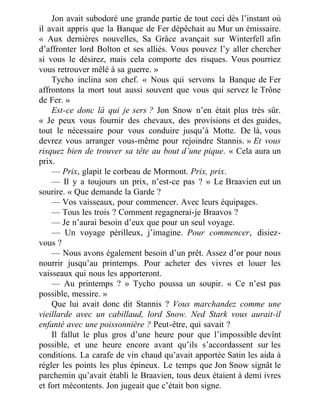 Jon avait subodoré une grande partie de tout ceci dès l’instant où
il avait appris que la Banque de Fer dépêchait au Mur un émissaire.
« Aux dernières nouvelles, Sa Grâce avançait sur Winterfell afin
d’affronter lord Bolton et ses alliés. Vous pouvez l’y aller chercher
si vous le désirez, mais cela comporte des risques. Vous pourriez
vous retrouver mêlé à sa guerre. »
Tycho inclina son chef. « Nous qui servons la Banque de Fer
affrontons la mort tout aussi souvent que vous qui servez le Trône
de Fer. »
Est-ce donc là qui je sers ? Jon Snow n’en était plus très sûr.
« Je peux vous fournir des chevaux, des provisions et des guides,
tout le nécessaire pour vous conduire jusqu’à Motte. De là, vous
devrez vous arranger vous-même pour rejoindre Stannis. » Et vous
risquez bien de trouver sa tête au bout d’une pique. « Cela aura un
prix.
— Prix, glapit le corbeau de Mormont. Prix, prix.
— Il y a toujours un prix, n’est-ce pas ? » Le Braavien eut un
sourire. « Que demande la Garde ?
— Vos vaisseaux, pour commencer. Avec leurs équipages.
— Tous les trois ? Comment regagnerai-je Braavos ?
— Je n’aurai besoin d’eux que pour un seul voyage.
— Un voyage périlleux, j’imagine. Pour commencer, disiez-
vous ?
— Nous avons également besoin d’un prêt. Assez d’or pour nous
nourrir jusqu’au printemps. Pour acheter des vivres et louer les
vaisseaux qui nous les apporteront.
— Au printemps ? » Tycho poussa un soupir. « Ce n’est pas
possible, messire. »
Que lui avait donc dit Stannis ? Vous marchandez comme une
vieillarde avec un cabillaud, lord Snow. Ned Stark vous aurait-il
enfanté avec une poissonnière ? Peut-être, qui savait ?
Il fallut le plus gros d’une heure pour que l’impossible devînt
possible, et une heure encore avant qu’ils s’accordassent sur les
conditions. La carafe de vin chaud qu’avait apportée Satin les aida à
régler les points les plus épineux. Le temps que Jon Snow signât le
parchemin qu’avait établi le Braavien, tous deux étaient à demi ivres
et fort mécontents. Jon jugeait que c’était bon signe.
 