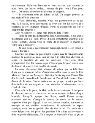 certainement. Mais ces hommes et leurs navires sont connus de
nous. Non, ces autres voiles… venues de plus loin à l’est, peut-
être… On entend de curieuses histoires de dragons.
— Si seulement nous en avions un ici. Un dragon pourrait un
peu réchauffer la situation.
— Vous plaisantez, messire. Vous me pardonnerez de ne pas
rire. À Braavos, nous descendons de ceux qui ont fui Valyria et le
courroux de ses seigneurs dragons. Nous ne plaisantons pas sur le
chapitre des dragons. »
Non, je suppose. « Toutes mes excuses, lord Tycho.
— Elles ne sont pas nécessaires, lord Commandant. Voilà que je
m’aperçois que j’ai faim. Prêter d’aussi importantes quantités d’or
ouvre l’appétit. Auriez-vous la bonté de m’indiquer le chemin de
votre salle à manger ?
— Je vais vous y accompagner personnellement. » Jon tendit la
main. « Par ici. »
Une fois sur place, ne pas rompre le pain avec le banquier aurait
manqué de courtoisie, aussi Jon envoya-t-il Satin leur chercher un
repas. La tentation de voir des nouveaux venus avait attiré
pratiquement tous les hommes qui n’étaient pas de quart ou en train
de dormir, et la cave était bondée et chaude.
La reine elle-même était absente, de même que sa fille. Sans
doute en ce moment même s’installaient-elles dans la tour du Roi.
Mais ser Brus et ser Malegorn étaient présents, régalant l’assemblée
des frères de nouvelles de Fort-Levant et d’au-delà de la mer. Trois
dames de la reine étaient assises en un groupe, servies par leurs
demoiselles de compagnie et une douzaine d’admirateurs de la
Garde de Nuit.
Plus près de la porte, la Main de la Reine s’attaquait à une paire
de chapons, curant la viande sur les os et arrosant de bière chaque
bouchée. Lorsqu’il aperçut Jon Snow, Axell Florent envoya
promener son os, s’essuya la bouche du revers de la main et
approcha d’un pas dégagé. Avec ses jambes arquées, son torse en
barrique et ses oreilles proéminentes, il présentait un aspect
comique, mais Jon se gardait bien de rire de lui. Cet oncle de la
reine Selyse avait été parmi les premiers à la suivre et à accepter le
dieu rouge de Mélisandre. S’il n’est pas un fratricide, il est ce qui en
 