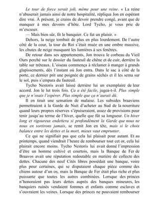 Le tour de force serait joli, même pour une reine. « La reine
n’abuserait jamais ainsi de notre hospitalité, répliqua Jon en espérant
dire vrai. À présent, je crains de devoir prendre congé, avant que de
manquer à mes devoirs d’hôte. Lord Tycho, je vous prie de
m’excuser.
— Mais bien sûr, fit le banquier. Ce fut un plaisir. »
Dehors, la neige tombait de plus en plus lourdement. De l’autre
côté de la cour, la tour du Roi s’était muée en une ombre massive,
les chutes de neige masquant les lumières à ses fenêtres.
De retour dans ses appartements, Jon trouva le corbeau du Vieil
Ours perché sur le dossier du fauteuil de chêne et de cuir, derrière la
table sur tréteaux. L’oiseau commença à réclamer à manger à grands
glapissements, dès l’instant où Jon entra. Dans le sac à côté de la
porte, ce dernier prit une poignée de grains séchés et il les sema sur
le sol, puis s’empara du fauteuil.
Tycho Nestoris avait laissé derrière lui un exemplaire de leur
accord. Jon le lut trois fois. Ça a été facile, jugea-t-il. Plus simple
que je n’osais l’espérer. Plus simple que ça n’aurait dû.
Il en tirait une sensation de malaise. Les subsides braaviens
permettraient à la Garde de Nuit d’acheter au Sud de la nourriture
quand leurs propres réserves s’épuiseraient, assez de provisions pour
tenir jusqu’au terme de l’hiver, quelle que fût sa longueur. Un hiver
long et rigoureux endettera si profondément la Garde que nous ne
nous en sortirons jamais, se remit Jon en tête, mais si le choix
balance entre les dettes et la mort, mieux vaut emprunter.
Ce qui ne signifiait pas que cela lui plaisait pour autant. Et au
printemps, quand viendrait l’heure de rembourser tout cet or, cela lui
plairait encore moins. Tycho Nestoris lui avait donné l’impression
d’être un homme cultivé et courtois, mais la Banque de Fer de
Braavos avait une réputation redoutable en matière de collecte des
dettes. Chacune des neuf Cités libres possédait une banque, voire
plus pour certaines, qui se disputaient chaque pièce comme des
chiens autour d’un os, mais la Banque de Fer était plus riche et plus
puissante que toutes les autres combinées. Lorsque des princes
n’honoraient pas leurs dettes auprès des banques mineures, les
banquiers ruinés vendaient femmes et enfants comme esclaves et
s’ouvraient les veines. Lorsque des princes ne pouvaient rembourser
 