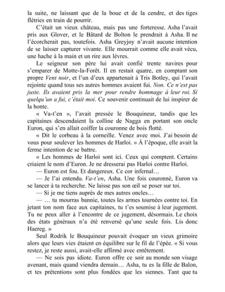 la suite, ne laissant que de la boue et de la cendre, et des tiges
flétries en train de pourrir.
C’était un vieux château, mais pas une forteresse. Asha l’avait
pris aux Glover, et le Bâtard de Bolton le prendrait à Asha. Il ne
l’écorcherait pas, toutefois. Asha Greyjoy n’avait aucune intention
de se laisser capturer vivante. Elle mourrait comme elle avait vécu,
une hache à la main et un rire aux lèvres.
Le seigneur son père lui avait confié trente navires pour
s’emparer de Motte-la-Forêt. Il en restait quatre, en comptant son
propre Vent noir, et l’un d’eux appartenait à Tris Botley, qui l’avait
rejointe quand tous ses autres hommes avaient fui. Non. Ce n’est pas
juste. Ils avaient pris la mer pour rendre hommage à leur roi. Si
quelqu’un a fui, c’était moi. Ce souvenir continuait de lui inspirer de
la honte.
« Va-t’en », l’avait pressée le Bouquineur, tandis que les
capitaines descendaient la colline de Nagga en portant son oncle
Euron, qui s’en allait coiffer la couronne de bois flotté.
« Dit le corbeau à la corneille. Venez avec moi. J’ai besoin de
vous pour soulever les hommes de Harloi. » À l’époque, elle avait la
ferme intention de se battre.
« Les hommes de Harloi sont ici. Ceux qui comptent. Certains
criaient le nom d’Euron. Je ne dresserai pas Harloi contre Harloi.
— Euron est fou. Et dangereux. Ce cor infernal…
— Je l’ai entendu. Va-t’en, Asha. Une fois couronné, Euron va
se lancer à ta recherche. Ne laisse pas son œil se poser sur toi.
— Si je me tiens auprès de mes autres oncles…
— … tu mourras bannie, toutes les armes tournées contre toi. En
jetant ton nom face aux capitaines, tu t’es soumise à leur jugement.
Tu ne peux aller à l’encontre de ce jugement, désormais. Le choix
des états généraux n’a été renversé qu’une seule fois. Lis donc
Haereg. »
Seul Rodrik le Bouquineur pouvait évoquer un vieux grimoire
alors que leurs vies étaient en équilibre sur le fil de l’épée. « Si vous
restez, je reste aussi, avait-elle affirmé avec entêtement.
— Ne sois pas idiote. Euron offre ce soir au monde son visage
avenant, mais quand viendra demain… Asha, tu es la fille de Balon,
et tes prétentions sont plus fondées que les siennes. Tant que tu
 