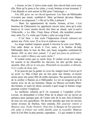 « Aucun, m’sire. L’arrive toute seule. Son cheval était crevé sous
elle. Rien qu’la peau et les côtes, y avait, boiteux et tout écumant. I’
l’ont détaché et zont amené la fille pour l’interroger. »
Une fille grise sur un cheval agonisant. Les feux de Mélisandre
n’avaient pas menti, semblait-il. Mais qu’étaient devenus Mance
Rayder et ses piqueuses ? « Où est la fille, à présent ?
— Dans les appartements de mestre Aemon, m’sire. » Les
hommes de Châteaunoir les appelaient encore ainsi, alors qu’à cette
heure-ci, le vieux mestre devait être bien au chaud, sain et sauf à
Villevieille. « La fille, l’était bleue d’froid, elle tremblait comme
tout, alors Ty, l’a voulu que Clydas y jette un coup d’œil.
— C’est bien. » Jon avait l’impression d’avoir retrouvé ses
quinze ans. Petite sœur. Il se leva et endossa sa cape.
La neige tombait toujours quand il traversa la cour avec Mully.
Une aube dorée se levait à l’est, mais, à la fenêtre de lady
Mélisandre dans la tour du Roi, une lueur rougeâtre continuait de
danser. Elle ne dort donc jamais ? À quel jeu joues-tu, prêtresse ?
Avais-tu confié à Mance une autre tâche ?
Il voulait croire que ce serait Arya. Il voulait revoir son visage,
lui sourire et lui ébouriffer les cheveux, lui dire qu’elle était en
sécurité. Mais elle ne le sera pas. Winterfell est incendiée et détruite,
il n’y a plus de lieux sûrs.
Il ne pouvait pas la garder ici avec lui, malgré toute l’envie qu’il
en avait. Le Mur n’était pas un lieu pour une femme, et encore
moins pour une jeune fille de noble naissance. Pas question non plus
de la confier à Stannis ou à Mélisandre. Le roi ne songerait qu’à la
marier avec un de ses hommes, Horpe ou Massey ou Godry Mort-
des-Géants, et seuls les dieux savaient à quel usage la femme rouge
pourrait vouloir l’employer.
La meilleure solution qu’il vît consistait à l’expédier à Fort-
Levant, en demandant à Cotter Pyke de la placer sur un navire en
partance pour quelque part, de l’autre côté de la mer, hors d’atteinte
de tous ces rois querelleurs. On devrait attendre que tous les navires
soient revenus de Durlieu, bien entendu. Elle pourrait rentrer à
Braavos avec Tycho Nestoris. Peut-être la Banque de Fer pourrait-
elle aider à trouver une noble famille pour la recueillir. Braavos
était la Cité libre la plus proche, cependant… Ce qui rendait le choix
 