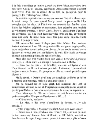 à la fois le meilleur et le pire. Lorath ou Port-Ibben pourraient être
plus sûrs. Où qu’il l’envoie, cependant, Arya aurait besoin d’argent
pour vivre, d’un toit au-dessus de sa tête, de quelqu’un pour la
protéger. Ce n’était qu’une enfant.
Les anciens appartements de mestre Aemon étaient si chauds que
le subit nuage de buée quand Mully ouvrit la porte suffit à les
aveugler tous les deux. À l’intérieur, un nouveau feu flambait dans
l’âtre, les bûches crépitant et crachotant. Jon enjamba une jonchée
de vêtements trempés. « Snow, Snow, Snow », croassèrent d’en haut
les corbeaux. La fille était recroquevillée près du feu, enveloppée
dans une cape de laine noire trois fois plus vaste qu’elle, et elle
dormait à poings fermés.
Elle ressemblait assez à Arya pour faire hésiter Jon, mais un
instant seulement. Une fille de grande taille, maigre et dégingandée,
toute en jambes et en coudes, aux cheveux bruns noués en une tresse
épaisse et retenus par des bandelettes de cuir. Elle avait un visage
allongé, un menton pointu, de petites oreilles.
Mais elle était trop vieille, bien trop vieille. Cette fille a presque
mon âge. « Est-ce qu’elle a mangé ? demanda Jon à Mully.
— Rien que du pain et un bouillon, messire. » Clydas se leva
d’un fauteuil. « Il vaut mieux procéder lentement, comme disait
toujours mestre Aemon. Un peu plus, et elle ne l’aurait peut-être pas
digéré. »
Mully opina. « Dannel avait une des saucisses de Hobb et lui en
a proposé une bouchée, mais elle en a pas voulu. »
Jon ne pouvait lui en faire grief. Les saucisses de Hobb se
composaient de lard, de sel et d’ingrédients auxquels mieux valait ne
pas trop réfléchir. « Peut-être devrions-nous la laisser se reposer. »
C’est alors que la fille se redressa, serrant la cape contre ses
petits seins pâles. Elle parut désorientée. « Où… ?
— Châteaunoir, madame.
— Le Mur. » Ses yeux s’emplirent de larmes. « J’y suis
arrivée. »
Clydas s’approcha. « Ma pauvre enfant. Quel âge avez-vous ?
— Seize ans à mon prochain anniversaire. Et je ne suis pas une
enfant, mais une femme faite et fleurie. » Elle bâilla, couvrit sa
bouche avec la cape. Un genou nu pointa à travers ses replis. « Vous
 